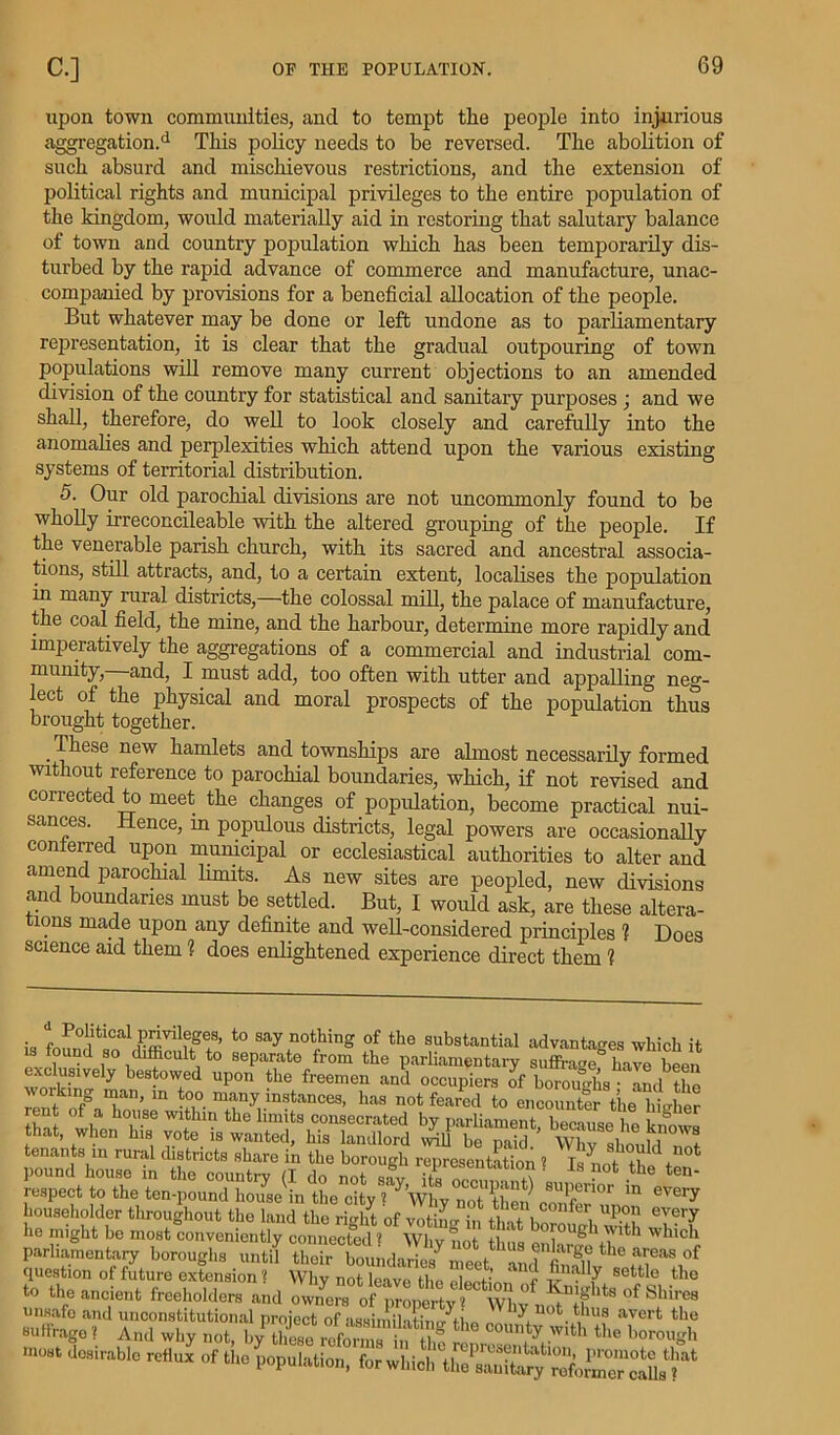 upon town communities, and to tempt the people into injurious aggregation.'1 This policy needs to be reversed. The abolition of such absurd and mischievous restrictions, and the extension of political rights and municipal privileges to the entire population of the kingdom, would materially aid in restoring that salutary balance of town and country population which has been temporarily dis- turbed by the rapid advance of commerce and manufacture, unac- companied by provisions for a beneficial allocation of the people. But whatever may be done or left undone as to parliamentary representation, it is clear that the gradual outpouring of town populations will remove many current objections to an amended division of the country for statistical and sanitary purposes ; and we shall, therefore, do well to look closely and carefully into the anomalies and perplexities which attend upon the various existing systems of territorial distribution. 5. Our old parochial divisions are not uncommonly found to be wholly irreconcileable with the altered grouping of the people. If the venerable parish church, with its sacred and ancestral associa- tions, still attracts, and, to a certain extent, localises the population in many rural districts,—the colossal mill, the palace of manufacture, the coal field, the mine, and the harbour, determine more rapidly and imperatively the aggregations of a commercial and industrial com- munity,—and, I must add, too often with utter and appalling neg- lect of the physical and moral prospects of the population thus brought together. These new hamlets and townships are almost necessarily formed without reference to parochial boundaries, which, if not revised and corrected to meet the changes of population, become practical nui- sances. Hence, in populous districts, legal powers are occasionally conferred upon municipal or ecclesiastical authorities to alter and amend parochial limits. As new sites are peopled, new divisions and boundaries must be settled. But, I would ask, are these altera- tions made upon any definite and well-considered principles 1 Does science aid them ? does enlightened experience direct them 1 • ^ B°btical privileges, to say nothing of the substantial advantages which it .s found so difficult to separate from the parliamentary suffi-age have Wn wsy itts r, w tenants in rural districts share in the borough renresenffition 1 pits. i re? in ^ stfriria'e r» sd? r :sr parliamentary boroughs until their boundaries ^01 and finfllv question of future extension 1 Why not leave the cWti™ t I- - Y settle t,le to the ancient freeholders and **** •» *> Population, for v,Ud, V/SC“foS™lT