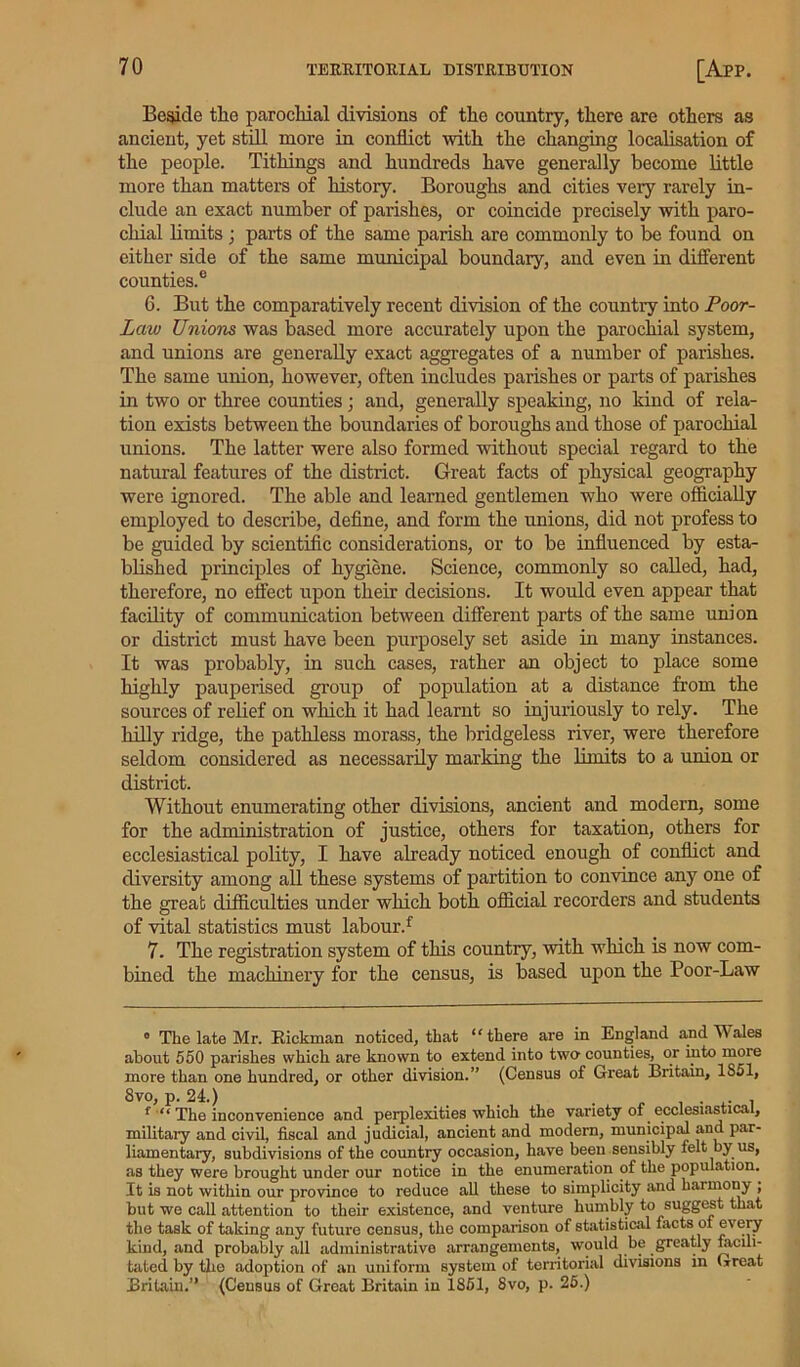 Beside the parochial divisions of the country, there are others as ancient, yet still more in conflict with the changing localisation of the people. Tithings and hundreds have generally become little more than matters of history. Boroughs and cities very rarely in- clude an exact number of parishes, or coincide precisely with paro- chial limits ; parts of the same parish are commonly to be found on either side of the same municipal boundary, and even in different counties.6 6. But the comparatively recent division of the country into Poor- Law Unions was based more accurately upon the parochial system, and unions are generally exact aggregates of a number of parishes. The same union, however, often includes parishes or parts of parishes in two or three counties; and, generally speaking, no kind of rela- tion exists between the boundaries of boroughs and those of parochial unions. The latter were also formed without special regard to the natural features of the district. Great facts of physical geography were ignored. The able and learned gentlemen who were officially employed to describe, define, and form the unions, did not profess to be guided by scientific considerations, or to be influenced by esta- blished principles of hygiene. Science, commonly so called, had, therefore, no effect upon their decisions. It would even appear that facility of communication between different parts of the same union or district must have been purposely set aside in many instances. It was probably, in such cases, rather an object to place some highly pauperised group of population at a distance from the sources of relief on which it had learnt so injuriously to rely. The hilly ridge, the pathless morass, the bridgeless river, were therefore seldom considered as necessarily marking the limits to a union or district. Without enumerating other divisions, ancient and modern, some for the administration of justice, others for taxation, others for ecclesiastical polity, I have already noticed enough of conflict and diversity among all these systems of partition to convince any one of the great difficulties under which both official recorders and students of vital statistics must labour.f 7. The registration system of this country, with which is now com- bined the machinery for the census, is based upon the Poor-Law 0 The late Mr. Rickman noticed, that “there are in England and Males about 550 parishes which are known to extend into two- counties, or into more more than one hundred, or other division.” (Census of Great Britain, 1S51, 8vo, p. 24.) _ . . . f “ The inconvenience and perplexities which the variety of ecclesiastical, military and civil, fiscal and judicial, ancient and modern, municipal and par- liamentary, subdivisions of the country occasion, have been sensibly felt by us, as they were brought under our notice in the enumeration of the population. It is not within our province to reduce all these to simplicity and harmony ; but we call attention to their existence, and venture humbly to suggest that the task of taking any future census, the comparison of statistical lacts of every kind, and probably all administrative arrangements, would be greatly facili- tated by the adoption of an uniform system of territorial divisions in Great Britain.” (Census of Great Britain in 1851, 8vo, p. 25.)