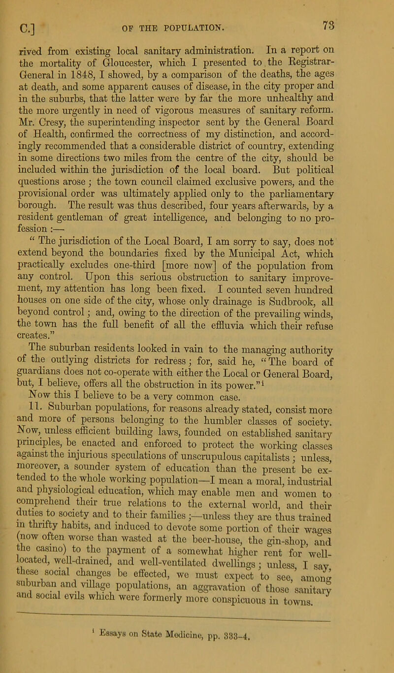 rived from existing local sanitary administration. In a report on the mortality of Gloucester, which I presented to the Kegistrar- General in 1848, I showed, by a comparison of the deaths, the ages at death, and some apparent causes of disease, in the city proper and in the suburbs, that the latter were by far the more unhealthy and the more urgently in need of vigorous measures of sanitary reform. Mr. Cresy, the superintending inspector sent by the General Board of Health, confirmed the correctness of my distinction, and accord- ingly recommended that a considerable district of country, extending in some directions two miles from the centre of the city, should be included within the jurisdiction of the local board. But political questions arose; the town council claimed exclusive powers, and the provisional order was ultimately applied only to the parliamentary borough. The result was thus described, four years afterwards, by a resident gentleman of great intelligence, and belonging to no pro- fession :— “ The jurisdiction of the Local Board, I am sorry to say, does not extend beyond the boundaries fixed by the Municipal Act, which practically excludes one-third [more now] of the population from any control. Upon this serious obstruction to sanitary improve- ment, my attention has long been fixed. I counted seven hundred houses on one side of the city, whose only drainage is Sudbrook, all beyond control; and, owing to the direction of the prevailing winds, the town has the full benefit of all the effluvia which their refuse creates.” The suburban residents looked in vain to the managing authority of the outlying districts for redress; for, said he, “ The board of guardians does not co-operate with either the Local or General Board, but, I believe, offers all the obstruction in its power.”1 Now this I believe to be a very common case. 11. Suburban populations, for reasons already stated, consist more and more of persons belonging to the humbler classes of society. Now,, unless efficient building laws, founded on established sanitary principles, be enacted and enforced to protect the working classes against the injurious speculations of unscrupulous capitalists; unless, moreover, a sounder system of education than the present be ex- tended to the whole working population—I mean a moral, industrial and physiological education, which may enable men and women to comprehend their true relations to the external world, and their duties to society and to their families unless they are thus trained in thrifty habits, and induced to devote some portion of their wages (now often worse than wasted at the beer-house, the gin-shop, and the casino) to the payment of a somewhat higher rent for Veil- located, well-drained, and well-ventilated dwellings; unless I sav these social changes be effected, we must expect to see/ amone suburban and village populations, an aggravation of those sanitary and social evils which were formerly more conspicuous in towns.
