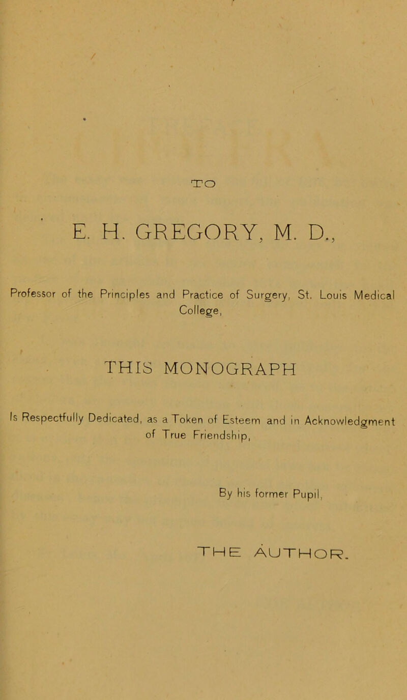 TO E. H. GREGORY, M. D„ Professor of the Principles and Practice of Surgery, St. Louis Medical College, THIS MONOGRAPH Is Respectfully Dedicated, as a Token of Esteem and in Acknowledgment of True Friendship, By his former Pupil, THE AUTHOR.