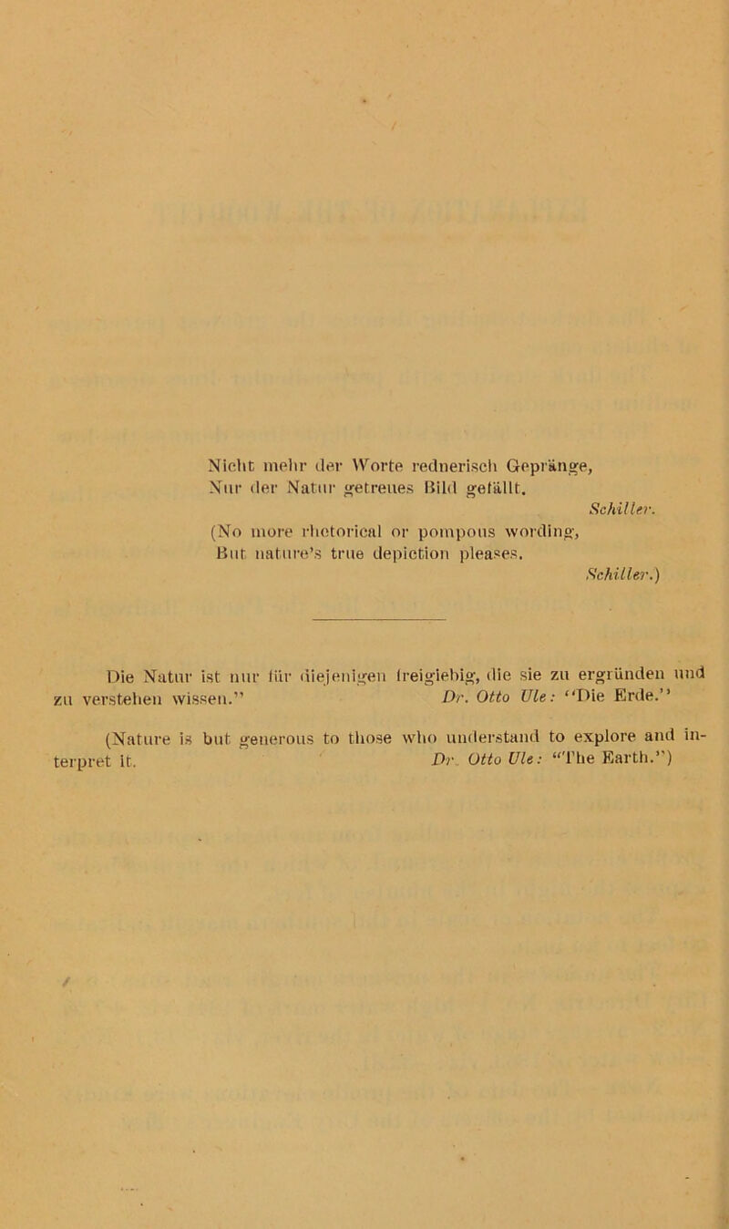 Nicht melir dm* YVorte rednerisch Gepr'ange, Nur der Natttr getreues Bild gefallt. Schiller. (No more rhetorical or pompous wording, But, nature’s true depiction pleases. Schiller.) Die Natur ist nur fur tiiejenigen freiglebig, die sie zu ergrunden und zu verstehen wissen.” Dr. Otto Ule: “Die Erde.” (Nature is but generous to those who understand to explore and in- terpret it. Dr Otto Ule: “The Earth.”)