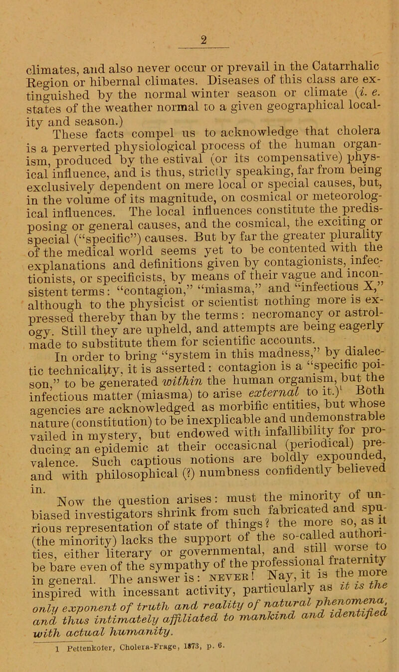 climates, and also never occur or prevail in the Catarrhalic Reo-ion or hibernal climates. Diseases of this class are ex- tinguished by the normal winter season or climate (%. e. states of the weather normal to a given geographical local- ity and season.) These facts compel us to acknowledge that cholera is a perverted physiological process of the human organ- ism, produced by the estival (or its compensative) phys- ical influence, and is thus, strictly speaking, far from being exclusively dependent on mere local or special causes, but, in the volume of its magnitude, on cosmical or meteorolog- ical influences. The local influences constitute the predis- posing or general causes, and the cosmical, the exciting or special (“speciflc”) causes. But by far the greater plurality of the medical world seems yet to be contented with the explanations and definitions given by contagionists, lniec- tionists, or specificists, by means of their vague and incon- sistent terms: “contagion/’ “miasma,” and “infectious N, although to the physicist or scientist nothing more is ex- pressed thereby than by the terms : necromancy or astrol- ogy. Still they are upheld, and attempts are being eagerly made to substitute them for scientific accounts In order to bring “system in this madness, by dialec- tic technicality, it is asserted: contagion is a “specific poi- son,” to be generated within the human organism, but the infectious matter (miasma) to arise external to it.) Both agencies are acknowledged as morbific entities, but whose nature (constitution) to be inexplicable and undemonstiable vailed in mystery, but endowed with infallibility foi pio- ducing an epidemic at their occasional (periodical) pie- valence. Such captious notions are boldly expounded, and with philosophical (?) numbness confidently believed Now the question arises: must the minority of un- biased investigators shrink from such fabricated and spu- rious representation of state of things . t e mo > (the minority) lacks the support ot the so-called autho ties, either literary or governmental, and still worse t be bare even of the sympathy of the professional fiatei n j in general. The answer is : never ! Nay, it is more inspired with incessant activity, particularly as it is me only exponent of truth and reality of natural and thus intimately affiliated to mankind and identified with actual humanity. y 1 Pettenkoter, Cholera-Frage, 1873, p. 6.