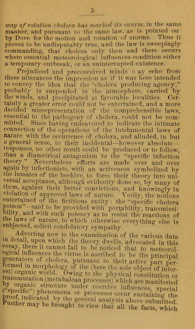 way of rotation cholera has marked Us course, in the same manner, and pursuant, to the same law, as is pointed 011 by Dove for the motion and rotation of storms. Thus it proves to be undisputabty true, and the law is sweepingly commanding, that cholera only then and there occurs where essential meteorological influences condition either a temporary outbreak, or an uninterrupted existence. Prejudiced and preconceived minds n ay echo from these utterances the impression as if it was here intended to convey the idea that the “cholera producing agency,” probably is suspended in the atmosphere, carried by the winds, and precipitated at favorable localities. Cer- tainly a greater error could not be entertained, and a more decided misrepresentation of the comprehensible laws, essential to the pathogeny of cholera, could not be com- mitted. Since having endeavored to indicate the intimate connection of the operations of the fundamental laws of nature with the occurrence of cholera, and alluded, in but a general sense, to their incidental—however absolute— responses, no other result could be produced or to follow, than a diametrical antagonism to the “specific infection theory.” Nevertheless efforts are made over and over again by infectionists, with an activeness symbolized by* the inmates of the beehive, to force their theory into uni- versal acceptance,, although evidently done so, by many of them,.against their better convictions, and knowingly in violation of approved laws of nature. Verily, the notions entertained of the fictitious entity: the “specific cholera poison”—said to be provided with portability, transmissi- bibty, and with such potency as to resist the reactions of tne laws of nature, to which otherwise everything else is subjected, solicit condolatory sympathy. Adverting now to the examination of the various data m detail, upon which the theory dwells, advocated in this essay there it cannot fail to be noticed that to meteorol- ogical influences the virtue is ascribed to be the urinciual generators of cholera, pursuant to their active part per- formed m morphology of the (here the sole object of inter- B8t) orgamc world. Owing to the physical constitution or tr.msmutatlon (metrihaleari processes) which are manifested $ org«lTilc structure under coercive influences suprinl pnioThidif p.he,nc!lne.Tja or processes occur sustaining the Fmui d t?d by tlle general analysis above submitted Further may be brought to view that all the
