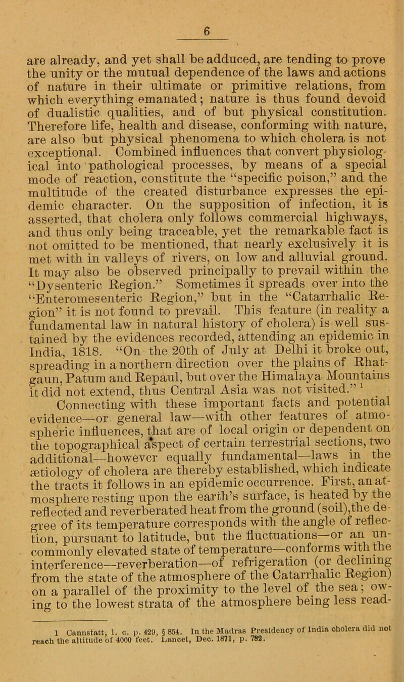 are already, and yet shall be adduced, are tending to prove the unity or the mutual dependence of the laws and actions of nature in their ultimate or primitive relations, from which everything emanated; nature is thus found devoid of dualistic qualities, and of but physical constitution. Therefore life, health and disease, conforming with nature, are also but physical phenomena to which cholera is not exceptional. Combined influences that convert physiolog- ical into pathological processes, by means of a special mode of reaction, constitute the “specific poison,” and the multitude of the created disturbance expresses the epi- demic character. On the supposition of infection, it is asserted, that cholera only follows commercial highways, and thus only being traceable, yet the remarkable fact is not omitted to be mentioned, that nearly exclusively it is met with in valleys of rivers, on low and alluvial ground. It may also be observed principally to prevail within the “Dysenteric Region.” Sometimes it spreads over into the “Enteromesenteric Region,” but in the “Catarrhalic Re- gion” it is not found to prevail. This feature (in reality a fundamental law in natural history of cholera) is well sus- tained by the evidences recorded, attending an epidemic in India, 1818. “On the 20th of July at Delhi it broke out, spreading in a northern direction over the plains of Rliat- gaun, Patum and Repaul, but over the Himalaya Mountains it did not extend, thus Central Asia was not visited.” 1 Connecting with these important facts and potential evidence—or general law—with other features of atmo- spheric influences, that are of local origin or dependent on the topographical a*spect of certain terrestrial sections, two additional—however equally fundamental—laws in the aetiology of cholera are thereby established, which indicate the tracts it follows in an epidemic occurrence. First, an at- mosphere resting upon the earth’s surface, is heated by the reflected and reverberated heat from the ground (soil),the de- gree of its temperature corresponds with the angle of reflec- tion, pursuant to latitude, but the fluctuations or an un- commonly elevated state of temperature conforms with the interference—reverberation—of refrigeration (or. declining from the state of the atmosphere of the Catarrhalic Region) on a parallel of the proximity to the level of the sea; ow- ing to the lowest strata of the atmosphere being less read- 1 Oannstatt, 1. c. p. 429, § 854. In the Madras Presidency of India cholera did not reach the altitude of 4000 feet. Dancet, Dec. 1871, p. 782.