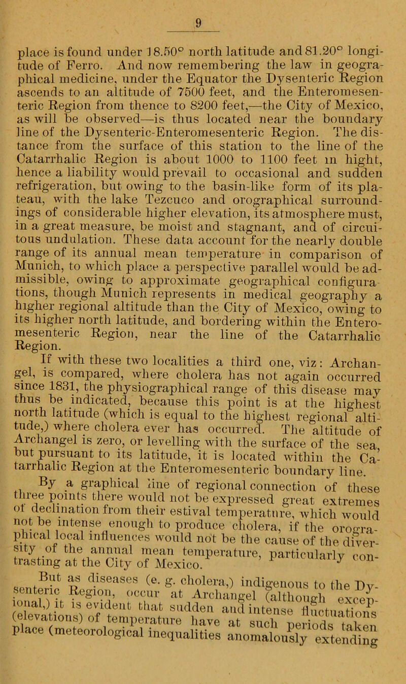 place is found under 18.50° north latitude and 81.20° longi- tude of Ferro. And now remembering the law in geogra- phical medicine, under the Equator the Dj^senteric Region ascends to an altitude of 7500 feet, and the Enteromesen- teric Region from thence to 8200 feet,—the City of Mexico, as will be observed—is thus located near the boundary line of the Dysenteric-Enteromesenteric Region. The dis- tance from the surface of this station to the line of the Catarrhalic Region is about 1000 to 1100 feet in hight, hence a liability would prevail to occasional and sudden refrigeration, but owing to the basin-like form of its pla- teau, with the lake Tezcuco and orograpliical surround- ings of considerable higher elevation, its atmosphere must, in a great measure, be moist and stagnant, and of circui- tous undulation. These data account for the nearly double range of its annual mean temperature in comparison of Munich, to which place a perspective parallel would be ad- missible, owing to approximate geographical configura tions, though Munich represents in medical geography a higher regional altitude than the City of Mexico, owing to its higher north latitude, and bordering within the Entero- mesenteric Region, near the line of the Catarrhalic Region. If with these two localities a third one, viz: Archan- gel, is compared, where cholera has not again occurred Sv.nCe Physi°graPhical range of this disease may thus be indicated, because this point is at the highest north latitude (which is equal to the highest regional alti- tude,) where cholera ever has occurred. The altitude of Archangel is zero, or levelling with the surface of the sea but pursuant to its latitude, it is located within the Ca- tarrhalic Region at the Enteromesenteric boundary line. By a graphical line of regional connection of these three points there would not be expressed great extremes ot declination from their estival temperature, which would not be intense enough to produce cholera, if the oroo-ra- phleal local influences would not be the cause of the diver- sity of the annual mean temperature, particularly con- trasting at the City of Mexico. y ^ diseases (e. g. cholera,) indigenous to the Dy- senteric Region, occur at Archangel (although evcon (einevation8) Slmf 8d?® “dite“ fluctuations icievaiions) ot temperature have at such periods tskpn place (meteorological inequalities anomalously extending