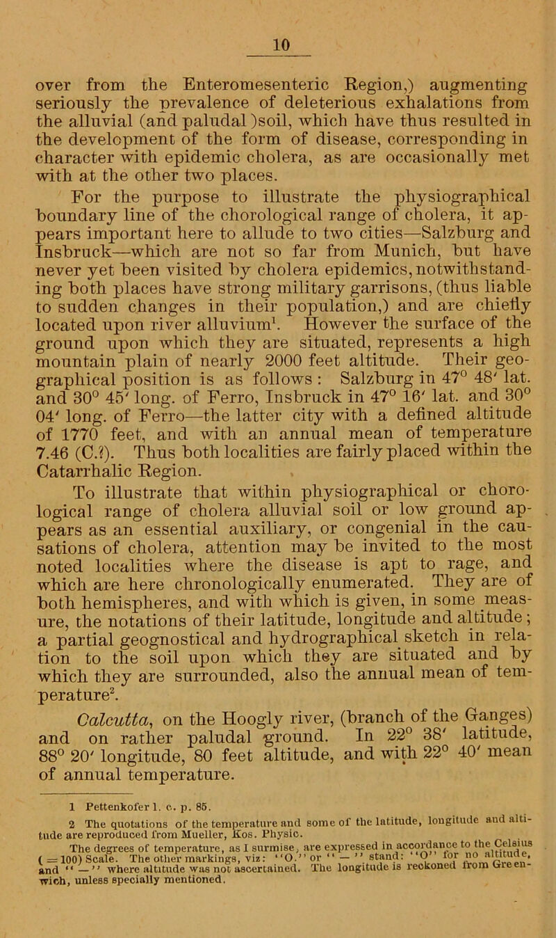 over from the Enteromesenteric Region,) augmenting seriously the prevalence of deleterious exhalations from the alluvial (and paludal )soil, which have thus resulted in the development of the form of disease, corresponding in character with epidemic cholera, as are occasionally met with at the other two places. For the purpose to illustrate the physiographical boundary line of the chorological range of cholera, it ap- pears important here to allude to two cities—Salzburg and Insbruck—which are not so far from Munich, but have never yet been visited by cholera epidemics, notwithstand- ing both places have strong military garrisons, (thus liable to sudden changes in their population,) and are chieliy located upon river alluvium1. However the surface of the ground upon which they are situated, represents a high mountain plain of nearly 2000 feet altitude. Their geo- graphical position is as follows : Salzburg in 47° 48' lat. and 30° 45' long, of Ferro, Insbruck in 47° 16' lat. and 30° 04' long, of Ferro—the latter city with a defined altitude of 1770 feet, and with an annual mean of temperature 7.46 (C.?). Thus both localities are fairly placed within the Catarrhalic Region. To illustrate that within physiographical or choro- logical range of cholera alluvial soil or low ground ap- pears as an essential auxiliary, or congenial in the cau- sations of cholera, attention may be invited to the most noted localities where the disease is apt to rage, and which are here chronologically enumerated. They are of both hemispheres, and with which is given, in some meas- ure, the notations of their latitude, longitude and altitude; a partial geognostical and hydrographical sketch in rela- tion to the soil upon which they are situated and by which they are surrounded, also the annual mean of tem- perature2. Calcutta, on the Hoogly river, (branch of the Ganges) and on rather paludal ground. In 22° 38' latitude, 88° 20' longitude, 80 feet altitude, and with 22° 40' mean of annual temperature. X Pettenkofer 1. c. p. 85. 2 The quotations of the temperature and some ol‘the latitude, longitude and alti- tude are reproduced from Mueller, Kos. Physic. The degrees of temperature, as 1 surmise, are expressed in acTOrdance to the Celsius (=100)Scale. The other markings, viz: “O.” or “ — ’’stand: O for no altitude, and “ — ” where altitude was not ascertained, wich, unless specially mentioned. The longitude is reokoned from Green-