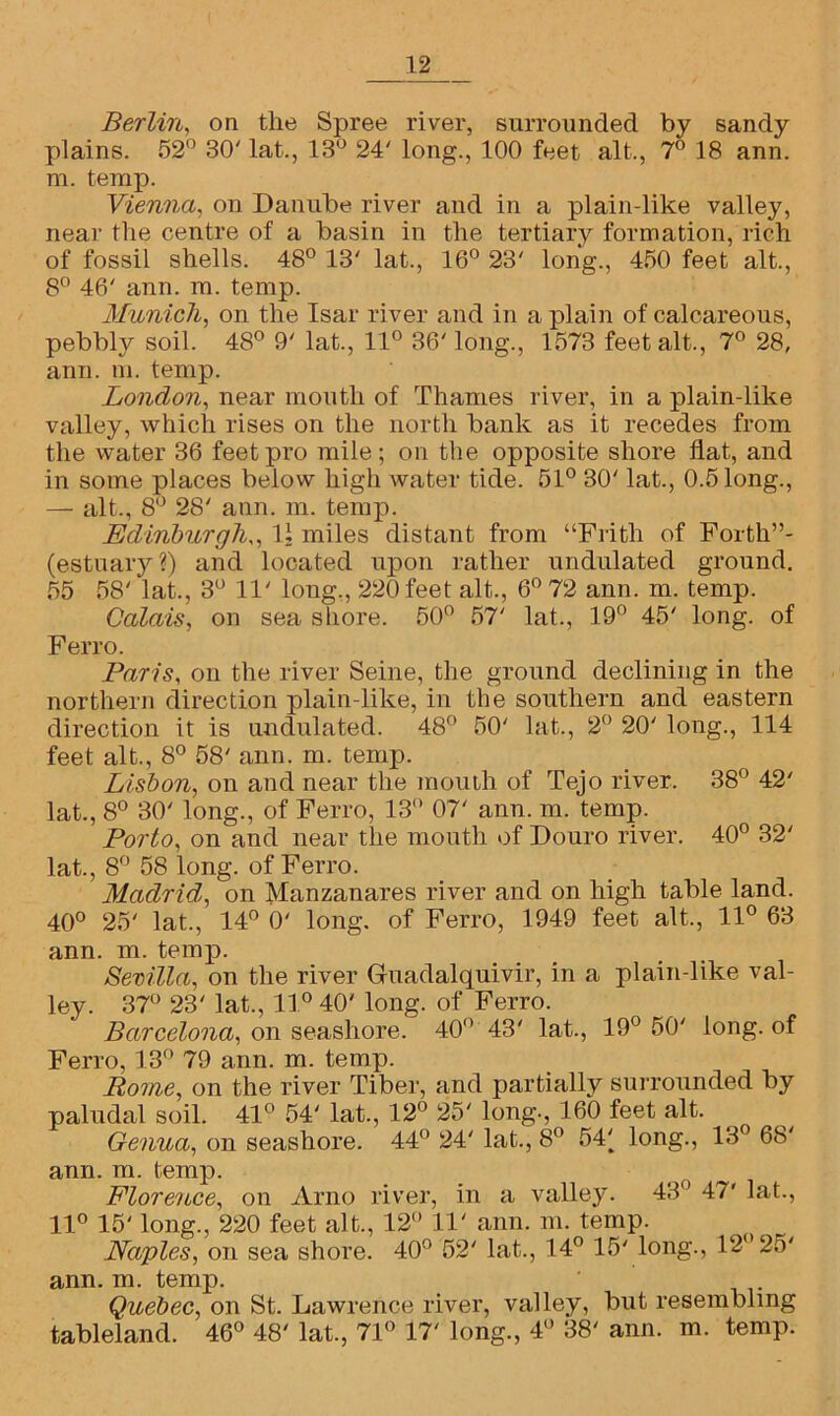 Berlin, on the Spree river, surrounded by sandy plains. 52° 30' lat., 13° 24' long., 100 feet alt., 7° 18 ann. m. temp. Vienna, on Danube river and in a plain-like valley, near the centre of a basin in the tertiary formation, rich of fossil shells. 48° 13' lat., 16° 23' long., 450 feet alt., 8° 46' ann. m. temp. Munich, on the Isar river and in a plain of calcareous, pebbly soil. 48° 9' lat., 11° 36' long., 1573 feet alt., 7° 28, ann. m. temp. London, near mouth of Thames river, in a plain-like valley, which rises on the north bank as it recedes from the water 36 feet pro mile; on the opposite shore flat, and in some places below high water tide. 51° 30' lat., 0.5 long., — alt., 8° 28' ann. m. temp. Edinburgh,, 11 miles distant from “Frith of Forth”- (estuary?) and located upon rather undulated ground. 55 58' lat., 3° 11' long,, 220 feet alt., 6° 72 ann. m. temp. Calais, on sea shore. 50° 57' lat., 19° 45' long, of Ferro. Paris, on the river Seine, the ground declining in the northern direction plain-like, in the southern and eastern direction it is undulated. 48° 50' lat., 2° 20' long., 114 feet alt., 8° 58' ann. m. temp. Lisbon, on and near the mouth of Tejo river. 38° 42' lat., 8° 30' long., of Ferro, 13° 07' ann. m. temp. Porto, on and near the mouth of Douro river. 40° 32' lat., 8° 58 long, of Ferro. Madrid, on Manzanares river and on high table land. 40° 25' lat., 14° 0' long, of Ferro, 1949 feet alt., 11° 63 ann. m. temp. Sevilla, on the river Guadalquivir, in a plain-like val- ley. 37° 23' lat., 11° 40' long, of Ferro. Barcelona, on seashore. 40° 43' lat., 19° 50' long, of Ferro, 13° 79 ann. m. temp. Rome, on the river Tiber, and partially surrounded by paludal soil. 41° 54' lat., 12° 25' long., 160 feet alt. Genua, on seashore. 44° 24' lat., 8° 54( long., 13° 68' ann. m. temp. Florence, on Arno river, in a valley. 43° 47' lat., 11° 15' long., 220 feet alt., 12° 11' ann. m. temp. Naples, on sea shore. 40° 52' lat., 14° 15' long., 12° 25' ann. m. temp. Quebec, on St. Lawrence river, valley, but resembling tableland. 46° 48' lat., 71° 17' long., 4° 38' ann. m. temp.