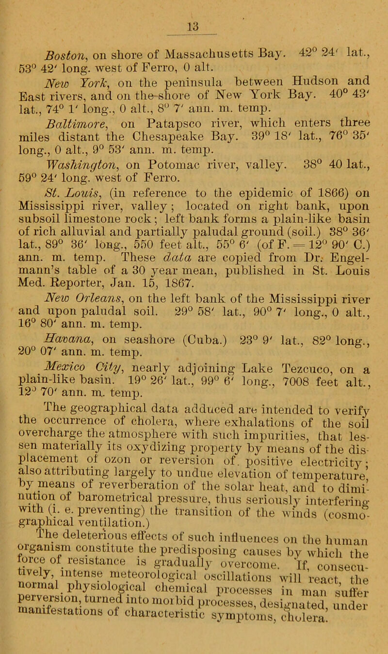 Boston, on shore of Massachusetts Bay. 42° 24' lat., 53° 42' long. ivest of Ferro, 0 alt. New York, on the peninsula between Hudson and East rivers, and on the-shore of New York Bay. 40° 43' lat., 74° 1' long., 0 alt., 8° T anil. m. temp. Baltimore, on Patapsco river, which enters three miles distant the Chesapeake Bay. 39° 18' lat., 76° 35' long., 0 alt., 9° 53' ann. m. temp. Washington, on Potomac river, valley. 38° 40 lat., 59° 24' long, west of Ferro. St. Louis, (in reference to the epidemic of 1866) on Mississippi river, valley; located on right bank, upon subsoil limestone rock; left bank forms a plain-like basin of rich alluvial and partially paludal ground (soil.) 38° 36' lat., 89° 36' long., 550 feet alt., 55° 6' (of F. = 12° 90' C.) ann. m. temp. These data are copied from Dr. Engel- mann’s table of a 30 year mean, published in St. Louis Med. Reporter, Jan. 15, 1867. New Orleans, on the left bank of the Mississippi river and upon paludal soil. 29° 58' lat., 90° 7' long., 0 alt., 16° 80' ann. m. temp. Havana, on seashore (Cuba.) 23° 9' lat., 82° long., 20° 07' ann. m. temp. Mexico City, nearly adjoining Lake Tezcuco, on a plain-like basin. 19° 26'lat., 99° 6' long., 7008 feet alt., 12° 70' ann. m. temp. The geographical data adduced are intended to verify the occurrence of cholera, where exhalations of the soil overcharge the atmosphere with such impurities, that les- sen materially its oxydizing property by means of the dis- placement of ozon or reversion of. positive electricity ■ also attributing largely to undue elevation of temperature by means of reverberation of the solar heat, and to dimi- nution of barometrical pressure, thus seriously interfering with (i. e preventing) the transition of the winds (cosmos- graphical ventilation.) The deleterious effects of such influences on the human oiganism constitute the predisposing causes by which the force of resistance is gradually overcome. If consecu- tively intense meteorological oscillations will react the normal physmiogicai chemical processes in man suffer perversion turned into morbid processes, designated under manifestations of characteristic symptoms, cholera!