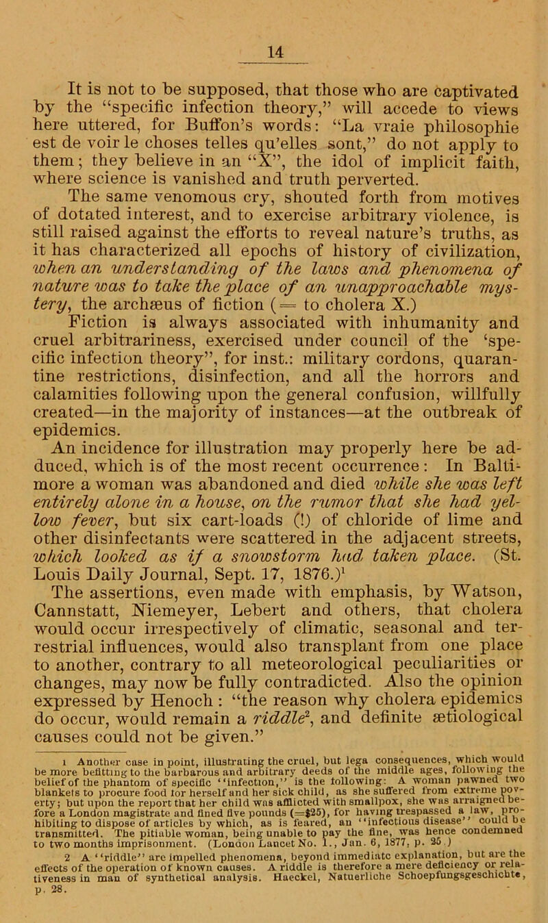 It is not to be supposed, that those who are captivated by the “specific infection theory,” will accede to views here uttered, for Buffon’s words: “La vraie philosophic est de voir le choses telles qu’elles sont,” do not apply to them; they believe in an “X”, the idol of implicit faith, where science is vanished and truth perverted. The same venomous cry, shouted forth from motives of dotated interest, and to exercise arbitrary violence, is still raised against the efforts to reveal nature’s truths, as it has characterized all epochs of history of civilization, when an understanding of the laws and •phenomena of nature was to take the place of an unapproachable mys- tery, the archaeus of fiction (= to cholera X.) Fiction is always associated with inhumanity and cruel arbitrariness, exercised under council of the ‘spe- cific infection theory”, for inst.: military cordons, quaran- tine restrictions, disinfection, and all the horrors and calamities following upon the general confusion, willfully created—in the majority of instances—at the outbreak of epidemics. An incidence for illustration may properly here be ad- duced, which is of the most recent occurrence : In Balti- more a woman was abandoned and died lohile she was left entirely alone in a house, on the rumor that she had yel- low fever, but six cart-loads (!) of chloride of lime and other disinfectants were scattered in the adjacent streets, which looked as if a snowstorm had, taken place. (St. Louis Daily Journal, Sept. 17, 1876.)1 The assertions, even made with emphasis, by Watson, Cannstatt, Xiemeyer, Lebert and others, that cholera would occur irrespectively of climatic, seasonal and ter- restrial influences, would also transplant from one place to another, contrary to all meteorological peculiarities or changes, may now be fully contradicted. Also the opinion expressed by Henoch : “the reason why cholera epidemics do occur, would remain a riddle2, and definite setiological causes could not be given.” 1 Another case in point, illustrating the cruel, but lega consequences, which would be more belittingto the barbarous and arbitrary deeds of the middle ages, following the belief of the jihantom of specific “infection,” is the following: A woman pawned two blankets to procure food tor herself and her sick child, as she suffered irom extreme pov- erty; but upon the report that her child was afflicted with smallpox, she was arraigned be- fore a London magistrate and fined five pounds (=$25), for having trespassed a law, pro- hibiting to dispose of articles by which, as is feared, an “infectious disease could be transmitted. The pitiable woman, being unable to pay the fine, was hence condemned to two months imprisonment. (London Lancet No. 1., Jan. 6, 1877, p. 26 ) 2 A “riddle” are impelled phenomena, beyond immediate explanation, but are the effects of the operation of known causes. A riddle is therefore a mere deficiency or rela- tiveness in man of synthetical analysis. Haeckel, Natuerliche Schoepfungsgeschicbte, p. 28.