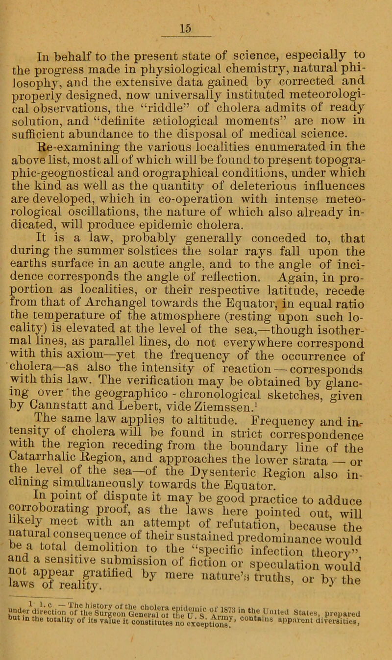 In behalf to the present state of science, especially to the progress made in physiological chemistry, natural phi- losophy, and the extensive data gained by corrected and properly designed, now universally instituted meteorologi- cal observations, the “riddle” of cholera admits of ready solution, and “definite aetiological moments” are now in sufficient abundance to the disposal of medical science. Re-examining the various localities enumerated in the above list, most all of which will be found to present topogra- phic-geognostical and orographical conditions, under which the kind as well as the quantity of deleterious influences are developed, which in co-operation with intense meteo- rological oscillations, the nature of which also already in- dicated, will produce epidemic cholera. It is a law, probably generally conceded to, that during the summer solstices the solar rays fall upon the earths surface in an acute angle, and to the angle of inci- dence corresponds the angle of reflection. Again, in pro- portion as localities, or their respective latitude, recede from that of Archangel towards the Equator, in equal ratio the temperature of the atmosphere (resting upon such lo- cality) is elevated at the level of the sea,—though isother- mal lines, as parallel lines, do not everywhere correspond with this axiom—yet the frequency of the occurrence of cholera—as also the intensity of reaction — corresponds with this law. The verification may be obtained by glanc- ing over the geograpliico - chronological sketches, given by Gannstatt and Lebert, vide Ziemssen.1 The same law applies to altitude. Frequency and in- tensity of cholera will be found in strict correspondence with the region receding from the boundary line of the Gatarrhalic Region, and approaches the lower strata — or the. level of the sea—of the Dysenteric Region also in- clining simultaneously towards the Equator. I1n P01^ of dispute it may be good practice to adduce corroborating proof, as the laws here pointed out will ikely meet with an attempt of refutation, because the natural consequence of their sustained predominance would be a total demolition to the “specific infection tlieorv” ana a sensitive submission of fiction or speculation would laws Trealfty y mCTe natme’!i t^lls, or by the •nteVriMi™ Eoon G,»“0u\'S fiu“s “.V™ >» Coital pro,,.rod but in the totality of its vulue it constitutes no Mceptfonsf ’ COntaius aPP«rent diversities,