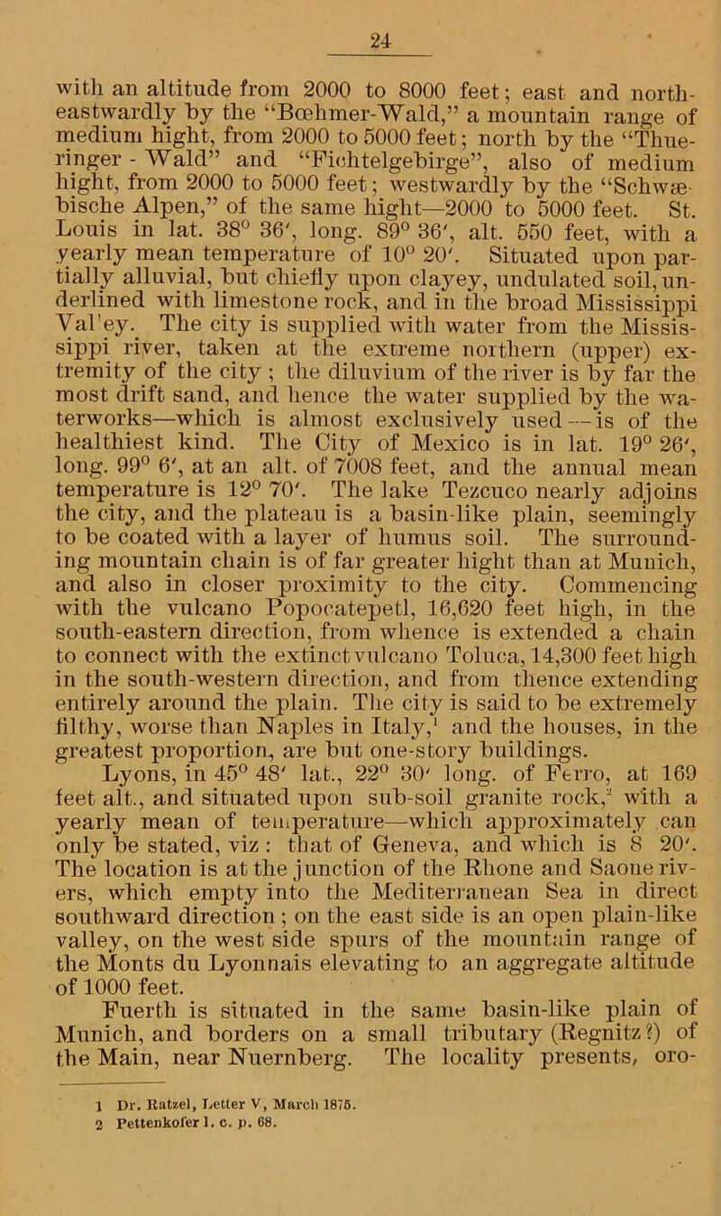 with an altitude from 2000 to 8000 feet; east and north- eastwardly by the “Bcehmer-Wald,” a mountain range of medium hight, from 2000 to 5000 feet; north by the “Thue- ringer - Wald” and “Fiohtelgebirge”, also of medium hight, from 2000 to 5000 feet; westwardly by the “Schwte bische Alpen,” of the same hight—2000 'to 5000 feet. St. Louis in lat. 38° 36', long. 89° 36', alt. 550 feet, with a yearly mean temperature of 10° 20'. Situated upon par- tially alluvial, but chiefly upon clayey, undulated soil, un- derlined with limestone rock, and in the broad Mississippi Val’ey. The city is supplied with water from the Missis- sippi river, taken at the extreme northern (upper) ex- tremity of the city ; the diluvium of the river is by far the most drift sand, and hence the water supplied by the wa- terworks—which is almost exclusively used—is of the healthiest kind. The City of Mexico is in lat. 19° 26', long. 99° 6', at an alt. of 7008 feet, and the annual mean temperature is 12° 70'. The lake Tezcuco nearly adjoins the city, and the plateau is a basin-like plain, seemingly to be coated with a layer of humus soil. The surround- ing mountain chain is of far greater hight than at Munich, and also in closer proximity to the city. Commencing with the vulcano Popocatepetl, 16,020 feet high, in the south-eastern direction, from whence is extended a chain to connect with the extinctvulcano Toluca, 14,300 feet high in the south-western direction, and from thence extending entirely around the plain. The city is said to be extremely filthy, worse than Naples in Italy,1 and the houses, in the greatest proportion, are but one-story buildings. Lyons, in 45° 48' lat., 22° 30' long, of Ferro, at 169 feet alt., and situated upon sub-soil granite rock,2 with a yearly mean of temperature—which approximately can only be stated, viz : that of Geneva, and which is 8 20'. The location is at the junction of the Rhone and Saoue riv- ers, which empty into the Mediterranean Sea in direct southward direction; on the east side is an open plain-like valley, on the west side spurs of the mountain range of the Monts du Lyonnais elevating to an aggregate altitude of 1000 feet. Fuerth is situated in the same basin-like plain of Munich, and borders on a small tributary (Regnitz ?) of the Main, near Nuernberg. The locality presents, oro- 1 Dr. Ratzel, Letter V, March 1875. 2 Pettenkoler 1. c. j). G8.