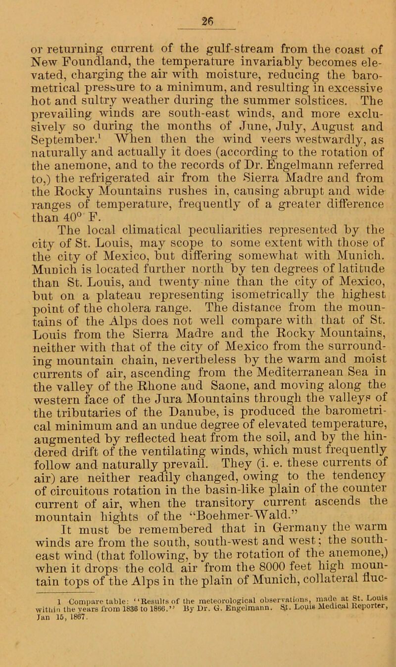 or returning current of the gulf-stream from the coast of New Foundland, the temperature invariably becomes ele- vated, charging the air with moisture, reducing the baro- metrical pressure to a minimum, and resulting in excessive hot and sultry weather during the summer solstices. The prevailing winds are south-east winds, and more exclu- sively so during the months of June, July, August and September.1 * * When then the wind veers westwardly, as naturally and actually it does (according to the rotation of the anemone, and to the records of Dr. Engelmann referred to,) the refrigerated air from the Sierra Madre and from the Rocky Mountains rushes in, causing abrupt and wide ranges of temperature, frequently of a greater difference than 40° F. The local climatical peculiarities represented by the city of St. Louis, may scope to some extent with those of the city of Mexico, but differing somewhat with Munich. Munich is located further north by ten degrees of latitude than St. Louis, and twenty nine than the city of Mexico, but on a plateau representing isometrically the highest point of the cholera range. The distance from the moun- tains of the Alps does not well compare with that of St. Louis from the Sierra Madre and the Roclsy Mountains, neither with that of the city of Mexico from the surround- ing mountain chain, nevertheless by the warm and moist currents of air, ascending from the Mediterranean Sea in the valley of the Rhone and Saone, and moving along the western face of the Jura Mountains through the valleys of the tributaries of the Danube, is produced the barometri- cal minimum and an undue degree of elevated temperature, augmented by reflected heat from the soil, and by the hin- dered drift of the ventilating winds, which must frequently follow and naturally prevail. They (i. e. these currents of air) are neither readily changed, owing to the tendency of circuitous rotation in the basin-like plain of the counter current of air, when the transitory current ascends the mountain hights of the “Boehmer-Wald.” It must be remembered that in Germany the warm winds are from the south, south-west and west; the south- east wind (that following, by the rotation of the anemone,) when it drops the cold air from the 8000 feet high moun- tain tops of the Alps in the plain of Munich, collateral fluc- 1 Compare table: “Results of the meteorological observations, kf*1'*8 within the years from 1836 to I860.” By Ur. U. Engelmann. St. Louis Medical Reporter, Tan 15, 1867.