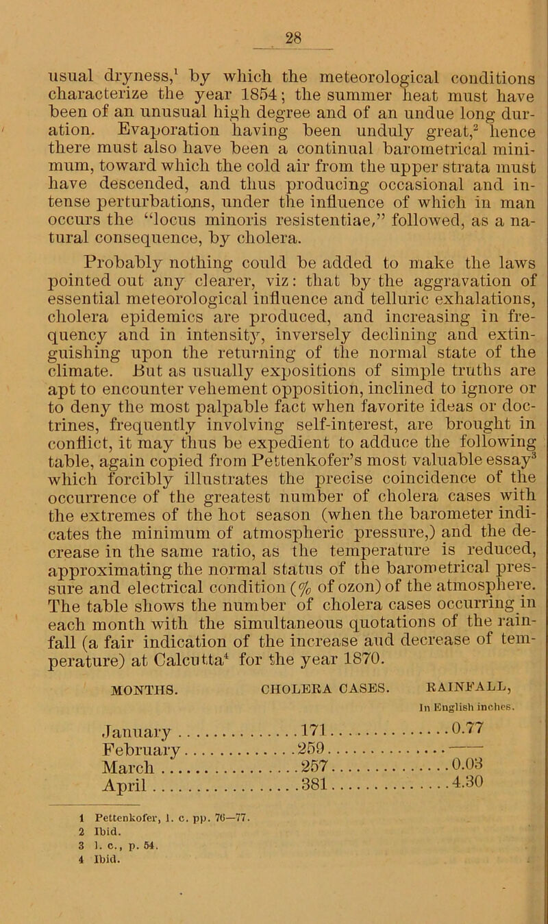 usual dryness,1 by which the meteorological conditions characterize the year 1854; the summer heat must have been of an unusual high degree and of an undue long dur- ation. Evaporation having been unduly great,2 hence there must also have been a continual barometrical mini- mum, toward which the cold air from the upper strata must have descended, and thus producing occasional and in- tense perturbations, under the influence of which in man occurs the “locus minoris resistentiae,” followed, as a na- tural consequence, by cholera. Probably nothing could be added to make the laws pointed out any clearer, viz: that by the aggravation of essential meteorological influence and telluric exhalations, cholera epidemics are produced, and increasing in fre- quency and in intensity, inversely declining and extin- guishing upon the returning of the normal state of the climate. But as usually expositions of simple truths are apt to encounter vehement opposition, inclined to ignore or to deny the most palpable fact when favorite ideas or doc- trines, frequently involving self-interest, are brought in conflict, it may thus be expedient to adduce the following table, again copied from Pettenkofer’s most valuable essay3 which forcibly illustrates the precise coincidence of the occurrence of the greatest number of cholera cases with the extremes of the hot season (when the barometer indi- cates the minimum of atmospheric pressure,) and the de- crease in the same ratio, as the temperature is reduced, approximating the normal status of the barometrical pres- sure and electrical condition (% ofozon)of the atmosphere. The table shows the number of cholera cases occurring in each month with the simultaneous quotations of the rain- fall (a fair indication of the increase and decrease of tem- perature) at Calcutta4 for the year 1870. MONTHS. CHOLERA CASES. RAINFALL, In English inches January 171 0.77 February 259 0.03 March 257 April 381 4.30 1 Pettenkofer, 1. c. pp. 76—77. 2 Ibid. 3 1. c., p. 54. 4 Ibid.