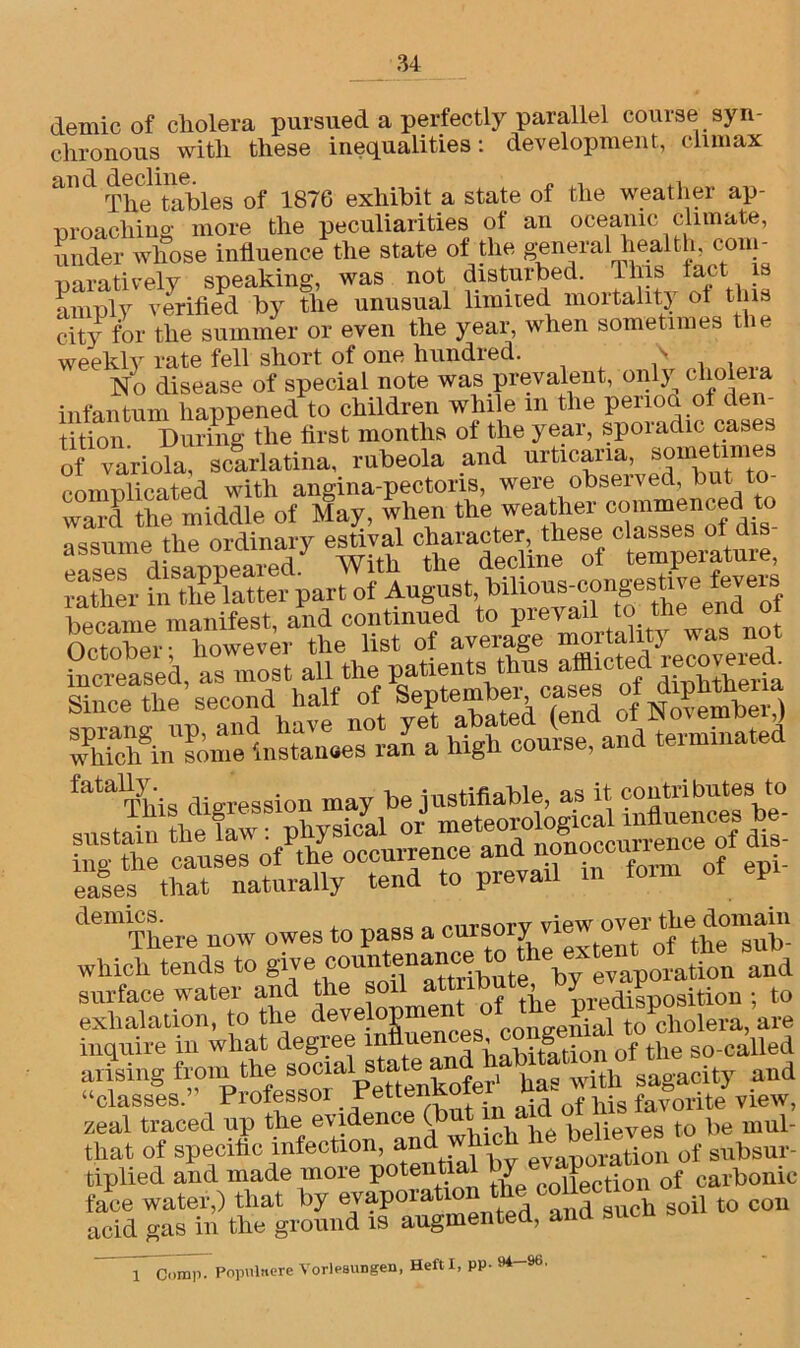 demic of cholera pursued a perfectly parallel course syn- chronous with these inequalities: development, climax and 1870 exhibit a state of the weather ap- proaching more the peculiarities ot an oceanic climate, under whose influence the state of the general health, com- paratively speaking, was not disturbed. This tact is amply verified by the unusual limited mortality ot this city for the summer or even the year, when sometimes the weekly rate fell short of one hundred. s No disease of special note was prevalent, only clioleia infantum happened to children while m the period of den- tition During the first months of the year, spoiadic cases of variola” scarlatina, rubeola and urticaria, some lines complicated with angina-pectons, were obseived, but t word the middle of May, when the weather commenced to a^mcne th^OTdinary estiVal character, these classes of dis- eases 'disappeared With the decline of temperature rather in tlmlatter part of August bihous^cpgestivefeve leased as most all the patients thus afflicted recover^ fatally. be justifiable, as it contributes to ^JagSEStSSH demies. mrsorv view over the domain There now owes to pass a cursory view which tends to give cou'by evaporation and surface water and the soil attnbut\ ^ ^ ition . to exhalation, to the de^eH31J1 congenial toPcholera, are inquire in what degree infiue , lqtation of the so-called arising from the social state> and^°Vagucity and “classes.” Professor ^ettenk id of pig favorite view, zeal traced up the evidence (but 1 n believes to be mul- tiplied* and^made moTen^ fra^)M»a^^*»*ed’'a“d such sot0 CO“ Comp. Popnlitcre Vorlesungen, Heft I, pp- ** 96•