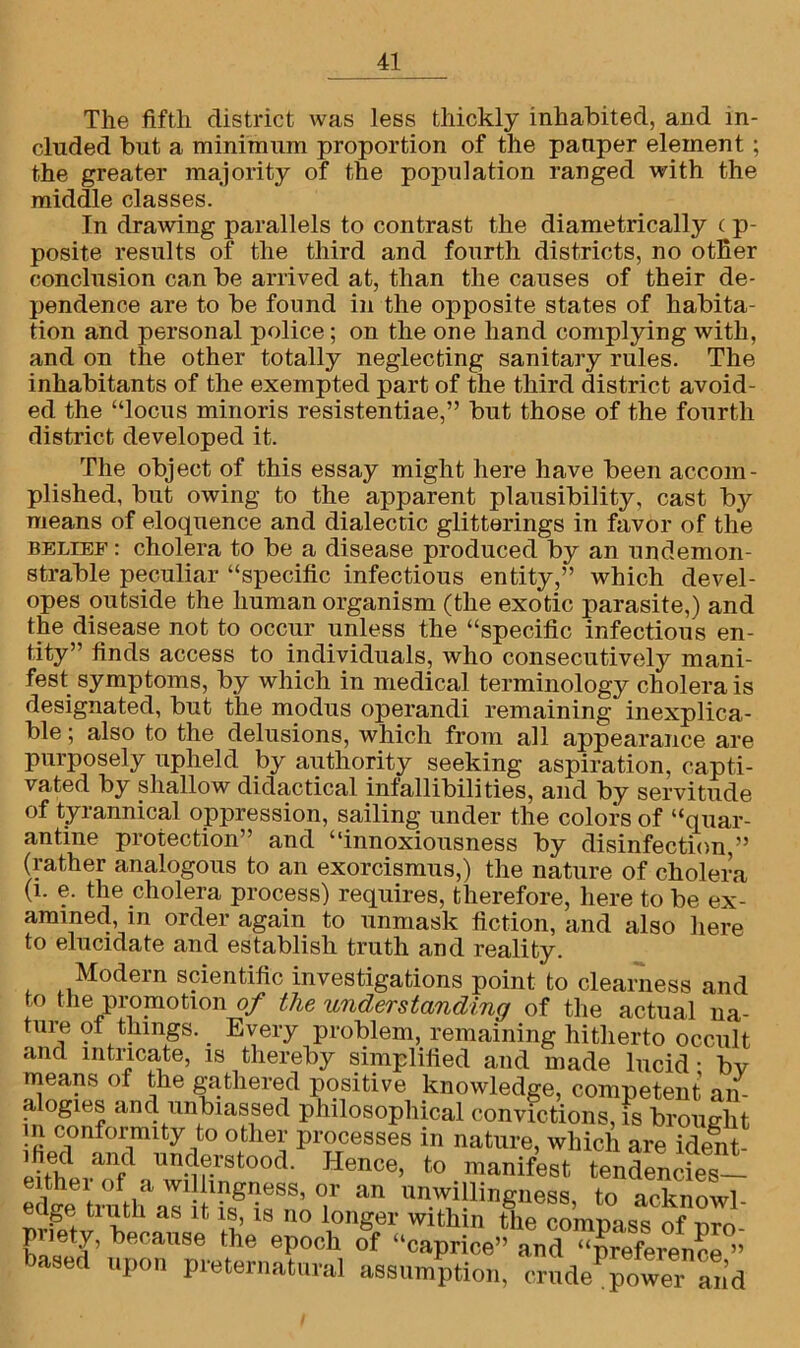 The fifth district was less thickly inhabited, and in- cluded but a minimum proportion of the pauper element ; the greater majority of the population ranged with the middle classes. In drawing parallels to contrast the diametrically c p- posite results of the third and fourth districts, no otfier conclusion can be arrived at, than the causes of their de- pendence are to be found in the opposite states of habita- tion and personal police; on the one hand complying with, and on the other totally neglecting sanitary rules. The inhabitants of the exempted part of the third district avoid- ed the “locus minoris resistentiae,” but those of the fourth district developed it. The object of this essay might here have been accom- plished, but owing to the apparent plausibility, cast by means of eloquence and dialectic glitterings in favor of the belief : cholera to be a disease produced by an undemon- strable peculiar “specific infectious entity,” which devel- opes outside the human organism (the exotic parasite,) and the disease not to occur unless the “specific infectious en- tity” finds access to individuals, who consecutively mani- fest symptoms, by which in medical terminology cholera is designated, but the modus operandi remaining inexplica- ble ; also to the delusions, which from all appearance are purposely upheld by authority seeking aspiration, capti- vated by shallow didactical infallibilities, and by servitude of tyrannical oppression, sailing under the colors of “quar- antine protection” and “innoxiousness by disinfection,” (rather analogous to an exorcismus,) the nature of cholera (1. e. the cholera process) requires, therefore, here to be ex- amined, in order again to unmask fiction, and also here to elucidate and establish truth and reality. Modern scientific investigations point to clearness and to the promotion of the understanding of the actual na- ture ot things. Every problem, remaining hitherto occult and intricate, is thereby simplified and made lucid - bv means of the gathered positive knowledge, competent an- alogies and unbiassed philosophical convictions, is brought in conformity to other processes in nature, which are idemt- ehhderanfd l™c}f.rstood- Hence> to manifest tendencies— eithei of a wdlmgness, or an unwillingness, to acknowl- edge truth as it is, is no longer within the compass of nro- pnety, because the epoch of “caprice” and “preference ” based upon preternatural assumption, crudePpower and