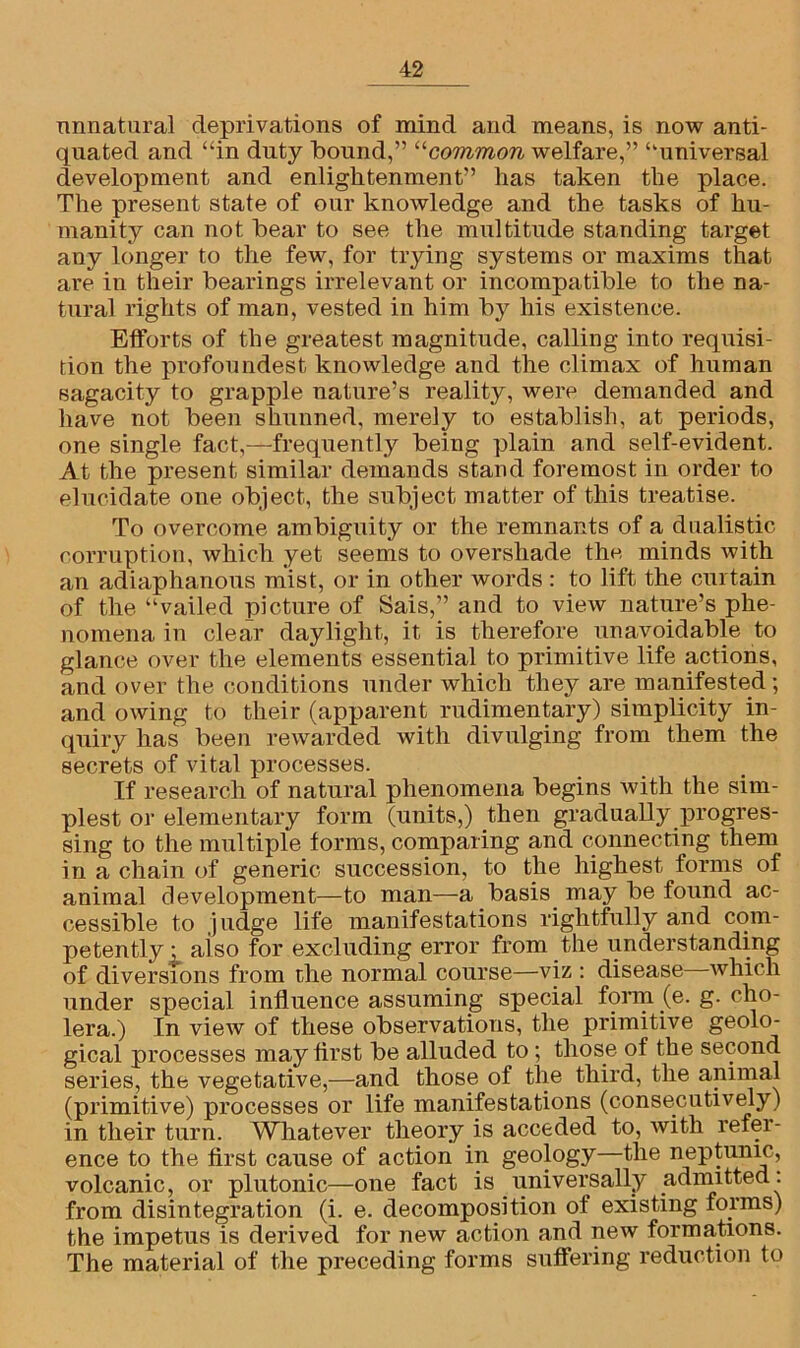 unnatural deprivations of mind and means, is now anti- quated and “in duty bound,” “common welfare,” “universal development and enlightenment” lias taken the place. The present state of our knowledge and the tasks of hu- manity can not bear to see the multitude standing target any longer to the few, for trying systems or maxims that are in their bearings irrelevant or incompatible to the na- tural rights of man, vested in him by his existence. Efforts of the greatest magnitude, calling into requisi- tion the profoundest knowledge and the climax of human sagacity to grapple nature’s reality, were demanded and have not been shunned, merely to establish, at periods, one single fact,—frequently being plain and self-evident. At the present similar demands stand foremost in order to elucidate one object, the subject matter of this treatise. To overcome ambiguity or the remnants of a dualistic corruption, which yet seems to overshade the minds with an adiaphanous mist, or in other words : to lift the curtain of the “vailed picture of Sais,” and to view nature’s phe- nomena in clear daylight, it is therefore unavoidable to glance over the elements essential to primitive life actions, and over the conditions under which they are manifested; and owing to their (apparent rudimentary) simplicity in- quiry has been rewarded with divulging from them the secrets of vital processes. If research of natural phenomena begins with the sim- plest or elementary form (units,) then gradually progres- sing to the multiple forms, comparing and connecting them in a chain of generic succession, to the highest forms of animal development—to man—a basis may be found ac- cessible to judge life manifestations rightfully and com- petently: aiso for excluding error from the understanding of diversions from the normal course—viz : disease which under special influence assuming special form (e. g. cho- lera.) In view of these observations, the primitive geolo- gical processes may first be alluded to ; those of the second series, the vegetative,—and those of the third, the animal (primitive) processes or life manifestations (consecutively) in their turn. Whatever theory is acceded to, with refer- ence to the first cause of action in geology—the neptunic, volcanic, or plutonic—one fact is universally admitted: from disintegration (i. e. decomposition of existing forms) the impetus is derived for new action and new formations. The material of the preceding forms suffering reduction to