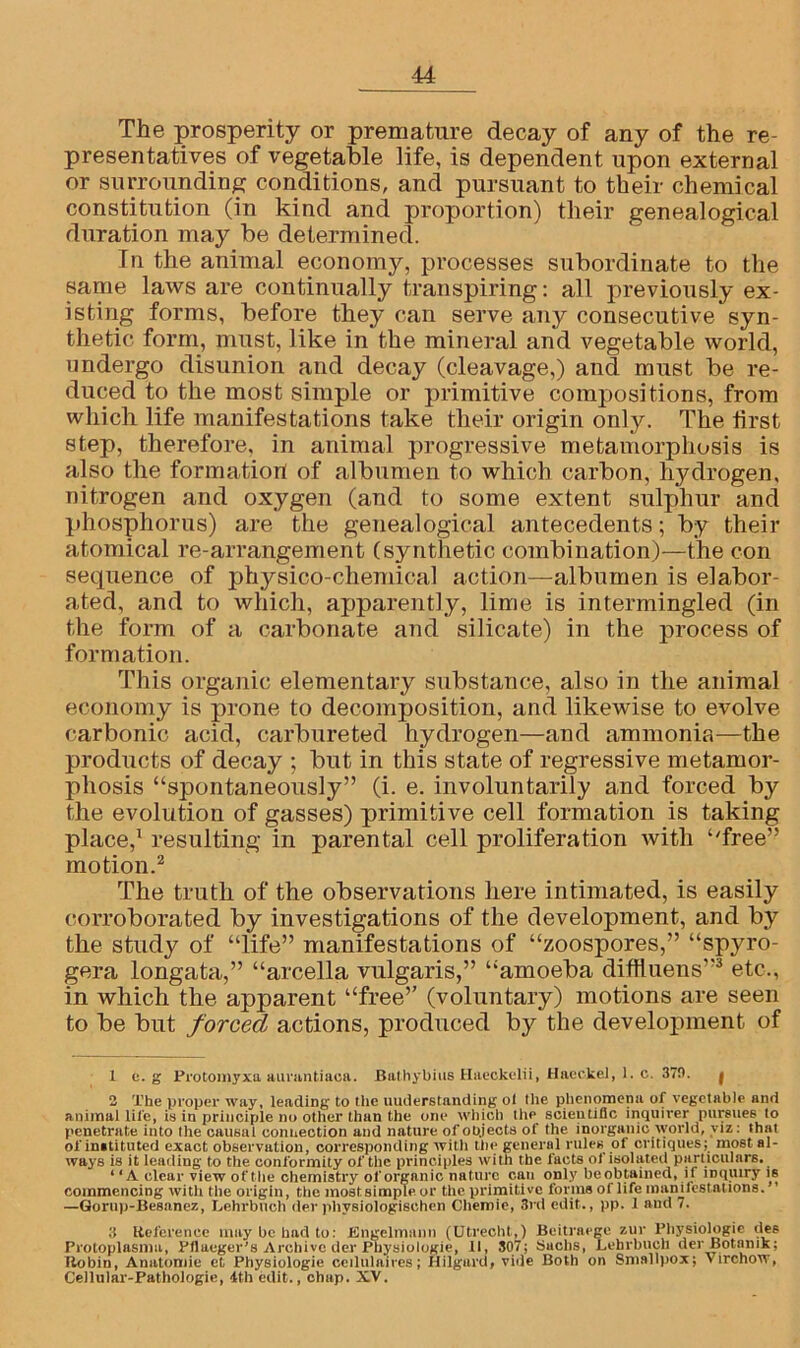 The prosperity or premature decay of any of the re- presentatives of vegetable life, is dependent upon external or surrounding conditions, and pursuant to their chemical constitution (in kind and proportion) their genealogical duration may be determined. In the animal economy, processes subordinate to the same laws are continually transpiring: all previously ex- isting forms, before they can serve any consecutive syn- thetic form, must, like in the mineral and vegetable world, undergo disunion and decay (cleavage,) and must be re- duced to the most simple or primitive compositions, from which life manifestations take their origin only. The first step, therefore, in animal progressive metamorphosis is also the formation of albumen to which carbon, hydrogen, nitrogen and oxygen (and to some extent sulphur and phosphorus) are the genealogical antecedents; by their atomical re-arrangement (synthetic combination)—the con secpience of physico-chemical action—albumen is elabor- ated, and to which, apparently, lime is intermingled (in the form of a carbonate and silicate) in the process of formation. This organic elementary substance, also in the animal economy is prone to decomposition, and likewise to evolve carbonic acid, carbureted hydrogen—and ammonia—the products of decay ; but in this state of regressive metamor- phosis “spontaneously” (i. e. involuntarily and forced by the evolution of gasses) primitive cell formation is taking place,1 resulting in parental cell proliferation with “free” motion.2 The truth of the observations here intimated, is easily corroborated by investigations of the development, and by the study of “life” manifestations of “zoospores,” “spyro- gera longata,” “arcella vulgaris,” “amoeba diffluens”3 etc., in which the apparent “free” (voluntary) motions are seen to be but forced actions, produced by the development of 1 c. g Protomyxa aurantiaca. Bathybius Haeckelii, Haeckel, 1. c. 370. f 2 The proper way, leading to the understanding ol the phenomena of vegetable and animal life, is in principle no other than the one which the scientific inquirer pursues to penetrate into the causal connection and nature of objects of the inorganic world, viz: that of instituted exact observation, corresponding with the general rules of critiques; most al- ways is it leading to the conformity of the principles with the facts of isolated particulars. ‘ ‘A clear view of the chemistry of organic nature c.au only beobtained, if inquiry is commencing with the origin, the mostsimple or the primitive forma of life maniiestations. —Gorup-Besanez, Lehrbuch der physiologischen Cliemie, 3rd edit., pp. 1 and 7. 3 Keference may be had to: Engelrmmn (Utrecht,) Beitraege zur Pliysiologie ties Protoplasma, Fflaeger’s Archive der Physiologic, II, 307; Suclis, Lehrbuch derBotnnik; Hobin, Anutomie et Physiologie ceilulaires; Hilgurd, vide Both on Smallpox; \ irehow, Cellular-Pathologie, 4th edit., chap. XV.