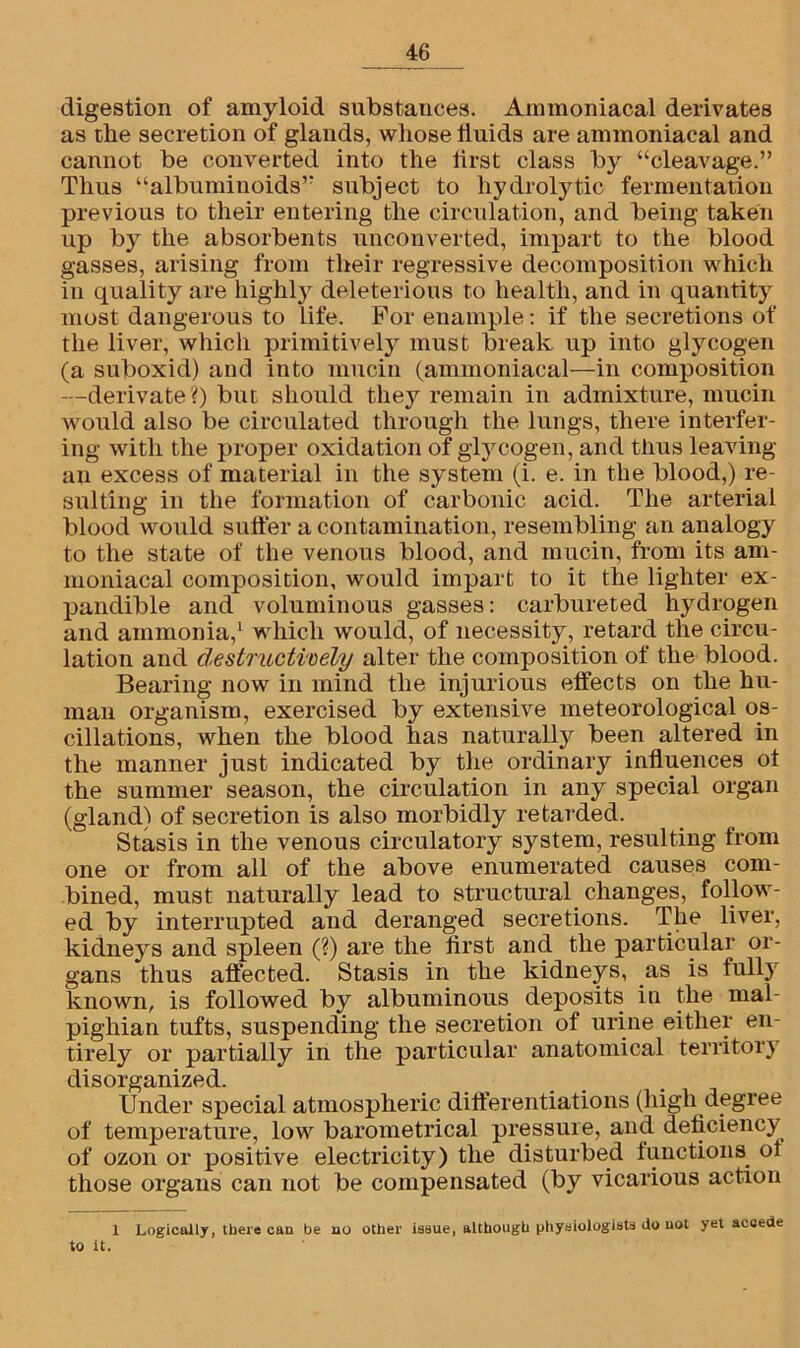digestion of amyloid substances. Ammoniacal derivates as the secretion of glands, whose fluids are ammoniacal and cannot be converted into the first class by “cleavage.” Thus “albuminoids” subject to hydrolytic fermentation previous to their entering the circulation, and being taken up by the absorbents unconverted, impart to the blood gasses, arising from their regressive decomposition which in quality are highly deleterious to health, and in quantity most dangerous to life. For enample: if the secretions of the liver, which primitively must break up into glycogen (a suboxid) and into mucin (ammoniacal—in composition —derivate?) but should they remain in admixture, mucin would also be circulated through the lungs, there interfer- ing with the proper oxidation of glycogen, and thus leaving an excess of material in the system (i. e. in the blood,) re- sulting in the formation of carbonic acid. The arterial blood would sutler a contamination, resembling an analogy to the state of the venous blood, and mucin, from its am- moniacal composition, would impart to it the lighter ex- pandible and voluminous gasses: carbureted hydrogen and ammonia,1 which would, of necessity, retard the circu- lation and destructively alter the composition of the blood. Bearing now in mind the injurious effects on the hu- man organism, exercised by extensive meteorological os- cillations, when the blood has naturally been altered in the manner just indicated by the ordinary influences ot the summer season, the circulation in any special organ (gland) of secretion is also morbidly retarded. Stasis in the venous circulatory system, resulting from one or from all of the above enumerated causes com- bined, must naturally lead to structural changes, follow- ed by interrupted and deranged secretions. The liver, kidneys and spleen (?) are the tirst and the particular or- gans thus affected. Stasis in the kidneys, as is full) known, is followed by albuminous deposits in the mal- pighian tufts, suspending the secretion of urine either en- tirely or partially in the particular anatomical territory disorganized. Under special atmospheric differentiations (high degree of temperature, low barometrical pressure, and deficiency of ozon or positive electricity) the disturbed functions ot those organs can not be compensated (by vicarious action 1 Logically, there can be no other issue, although physiologists Jo not yet accede to It.