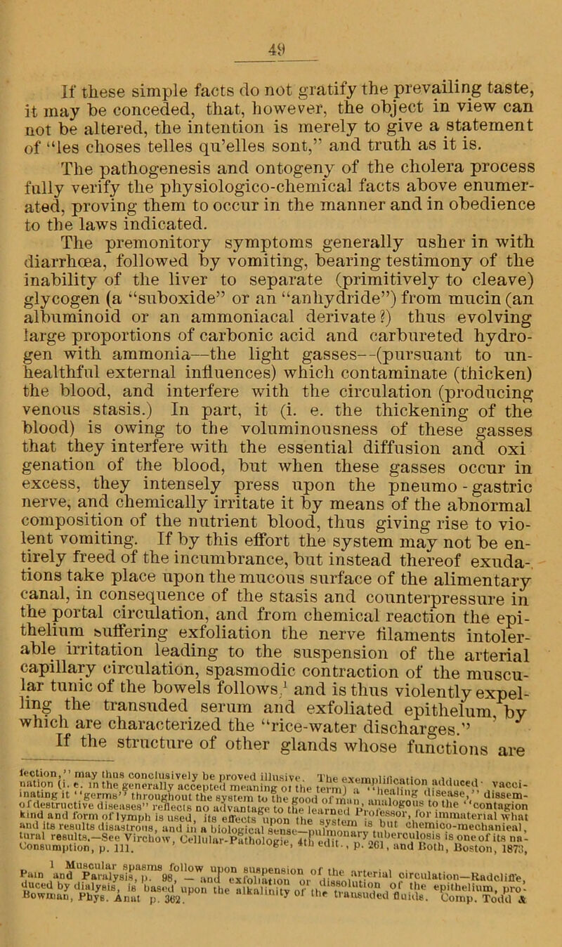 If these simple facts do not gratify the prevailing taste, it may be conceded, that, however, the object in view can not be altered, the intention is merely to give a statement of “les choses telles qu’elles sont,” and truth as it is. The pathogenesis and ontogeny of the cholera process fully verify the physiologico-chemical facts above enumer- ated, proving them to occur in the manner and in obedience to the laws indicated. The premonitory symptoms generally usher in with diarrhoea, followed by vomiting, bearing testimony of the inability of the liver to separate (primitively to cleave) glycogen (a “suboxide” or an “anhydride”) from mucin (an albuminoid or an ammoniacal derivate?) thus evolving large proportions of carbonic acid and carbureted hydro- gen with ammonia—the light gasses—(pursuant to un- healthful external influences) which contaminate (thicken) the blood, and interfere with the circulation (producing venous stasis.) In part, it (i. e. the thickening of the blood) is owing to the voluminousness of these gasses that they interfere with the essential diffusion and oxi genation of the blood, but when these gasses occur in excess, they intensely press upon the pneumo - gastric nerve, and chemically irritate it by means of the abnormal composition of the nutrient blood, thus giving rise to vio- lent vomiting. If by this effort the system may not be en- tirely freed of the incumbrance, but instead thereof exuda- tions take place upon the mucous surface of the alimentary canal, in consequence of the stasis and counterpressure in the portal circulation, and from chemical reaction the epi- thelium buffering exfoliation the nerve filaments intoler- able irritation leading to the suspension of the arterial capillary circulation, spasmodic contraction of the muscu- lar tunic of the bowels follows/ and is thus violently expel- ling the transuded serum and exfoliated epithelum by which are characterized the “rice-water discharges.” ’ J If the structure of other glands whose functions are lection, 1 ’ may thus conclusively be proved illusive nation (i. f. in thp orannru 11 tt oAAAtif/,.1 inatingL of destructive T^esempiiflcatiQn adduced- vacci- disease,” dissem- K.ndandlormoFlfmphY^ and its results disastrous, and in a biological sense—milmonAi/8*.olIt ch.emi0.°-raechanieal, tural results.—See Virchow, Cellular-Pathologic 4th edit / of its na - Consumption, p. ill. h 41,1 euu- < P- *61, and Both, Boston, 1878, Pain \in df“p^rldysis ,apm898°' —a 11 (f°exfol*at r° h UU' W*™ oirculation-Raddifle duced by dialysis, is based’upon the alkalinity of 1°/ 0” I helium, pro- Bown.au, Pbys. Anat p. 3«2. ,nity ol the transuded fluid*. Comp. Todd A