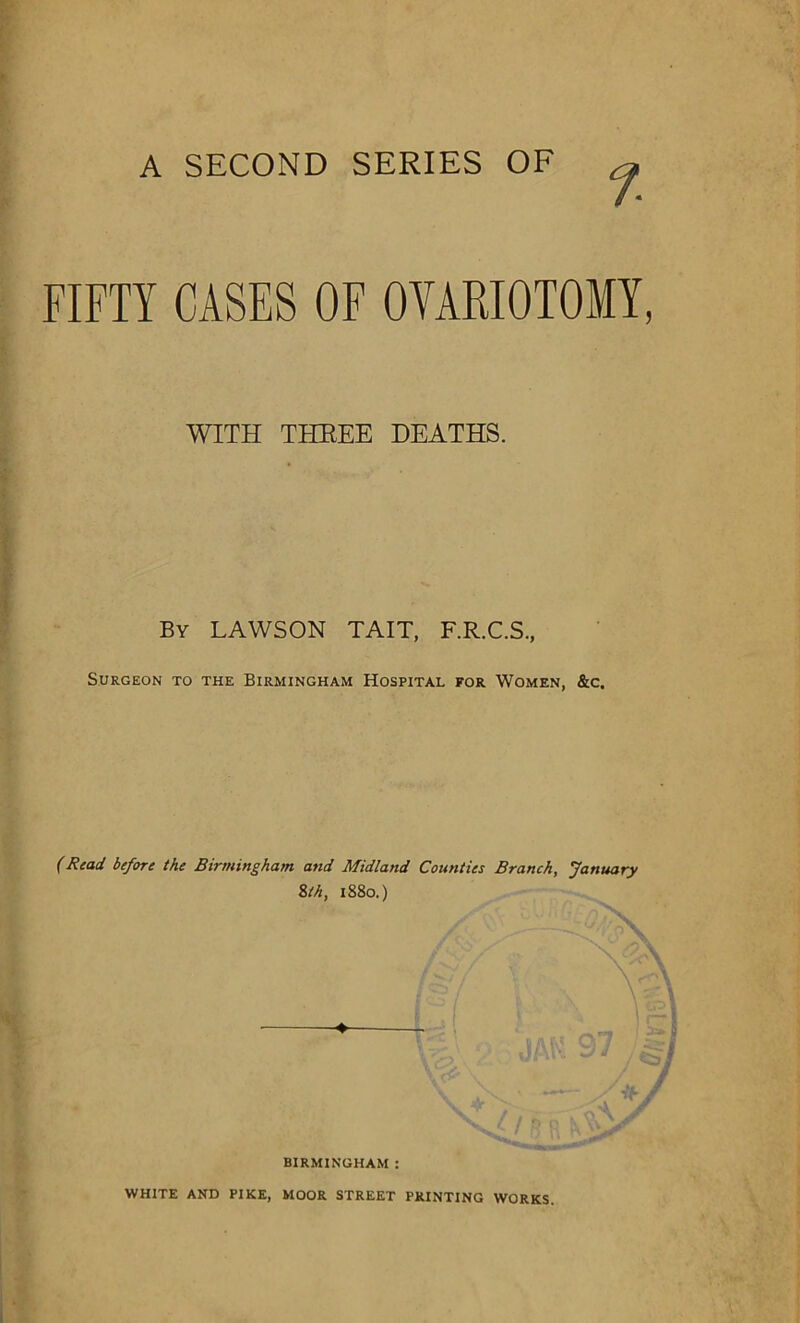 A SECOND SERIES OF % FIFTY CASES OF OVARIOTOMY, WITH THREE DEATHS. By LAWSON TAIT, F.R.C.S., Surgeon to the Birmingham Hospital for Women, &c. (Read before the Birmingham and Midland Counties Branch, January 8th, 1880.) r s* y < • <1  • WHITE and pike, moor street printing works.