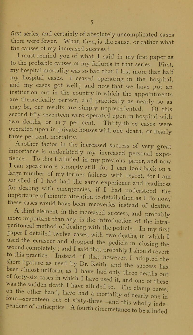 first series, and certainly of absolutely uncomplicated cases there were fewer. What, then, is the cause, or rather what the causes of my increased success ? I must remind you of what I said in my first paper as to the probable causes of my failures in that series. First, my hospital mortality was so bad that I lost more than half my hospital cases. I ceased operating in the hospital, and my cases got well ; and now that we have got an institution out in the country in which the appointments aie theoretically perfect, and practically as nearly so as may be, our results are simply unprecedented. Of this second fifty seventeen were operated upon in hospital with two deaths, or 117 per cent. Thirty-three cases were operated upon in private houses with one death, or nearly three per cent, mortality. Another factor in the increased success of very great importance is undoubtedly my increased personal expe- rience. To this I alluded in my previous paper, and now I can speak more strongly still, for I can look back on a large number of my former failures with regret, for I am satisfied if I had had the same experience and readiness for dealing with emergencies, if I had understood the importance of minute attention to details then as I do now, these cases would have been recoveries instead of deaths. A third element in the increased success, and probably more important than any, is the introduction of the intra- pentoneal method of dealing with the pedicle. In my first paper I detailed twelve cases, with two deaths, in which I used the ecraseur and dropped the pedicle in, closing the wound completely ; and I said that probably I should revert to this practice. Instead of that, however, I adopted the short ligature as used by Dr. Keith, and the success has been almost uniform, as I have had only three deaths out of forty-six cases in which I have used it, and one of these was the sudden death I have alluded to. The clamp cures on the other hand, have had a mortality of nearly one in our teen out of sixty.three_and tWs y Pendent of ant,sept.es. A fourth circumstance to be ailnded