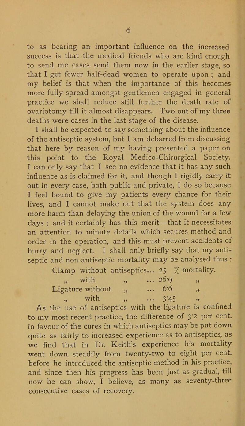 to as bearing an important influence on the increased success is that the medical friends who are kind enough to send me cases send them now in the earlier stage, so that I get fewer half-dead women to operate upon ; and my belief is that when the importance of this becomes more fully spread amongst gentlemen engaged in general practice we shall reduce still further the death rate of ovariotomy till it almost disappears. Two out of my three deaths were cases in the last stage of the disease. I shall be expected to say something about the influence of the antiseptic system, but I am debarred from discussing that here by reason of my having presented a paper on this point to the Royal Medico-Chirurgical Society. I can only say that I see no evidence that it has any such influence as is claimed for it, and though I rigidly carry it out in every case, both public and private, I do so because I feel bound to give my patients every chance for their lives, and I cannot make out that the system does any more harm than delaying the union of the wound for a few days ; and it certainly has this merit—that it necessitates an attention to minute details which secures method and order in the operation, and this must prevent accidents of hurry and neglect. I shall only briefly say that my anti- septic and non-antiseptic mortality may be analysed thus : Clamp without antiseptics... 25 % mortality. „ with „ ... 26-9 „ Ligature without „ ... 66 „ „ with „ ... 3'45 As the use of antiseptics with the ligature is confined to my most recent practice, the difference of 3'2 per cent, in favour of the cures in which antiseptics may be put down quite as fairly to increased experience as to antiseptics, as we find that in Dr. Keith’s experience his mortality went down steadily from twenty-two to eight per cent, before he introduced the antiseptic method in his practice, and since then his progress has been just as gradual, till now he can show, I believe, as many as seventy-three consecutive cases of recovery.