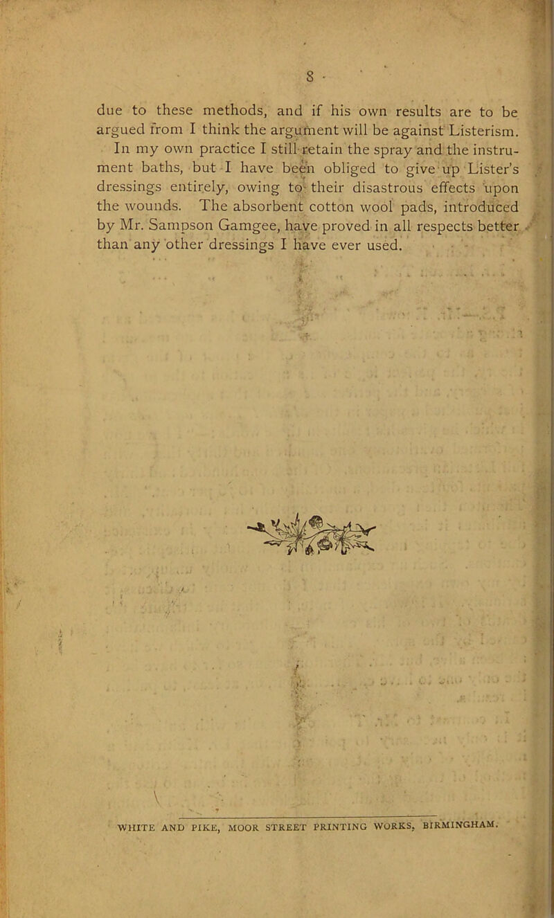 due to these methods, and if his own results are to be argued from I think the argument will be against Listerism. In my own practice I still-retain the spray and the instru- ment baths, but I have been obliged to give up Lister’s dressings entirely, owing to their disastrous effects upon the wounds. The absorbent cotton wool pads, introduced by Mr. Sampson Gamgee, have proved in all respects better than any other dressings I have ever used. \ WHITE AND PIKE, MOOR STREET PRINTING WORKS. BIRMINGHAM.