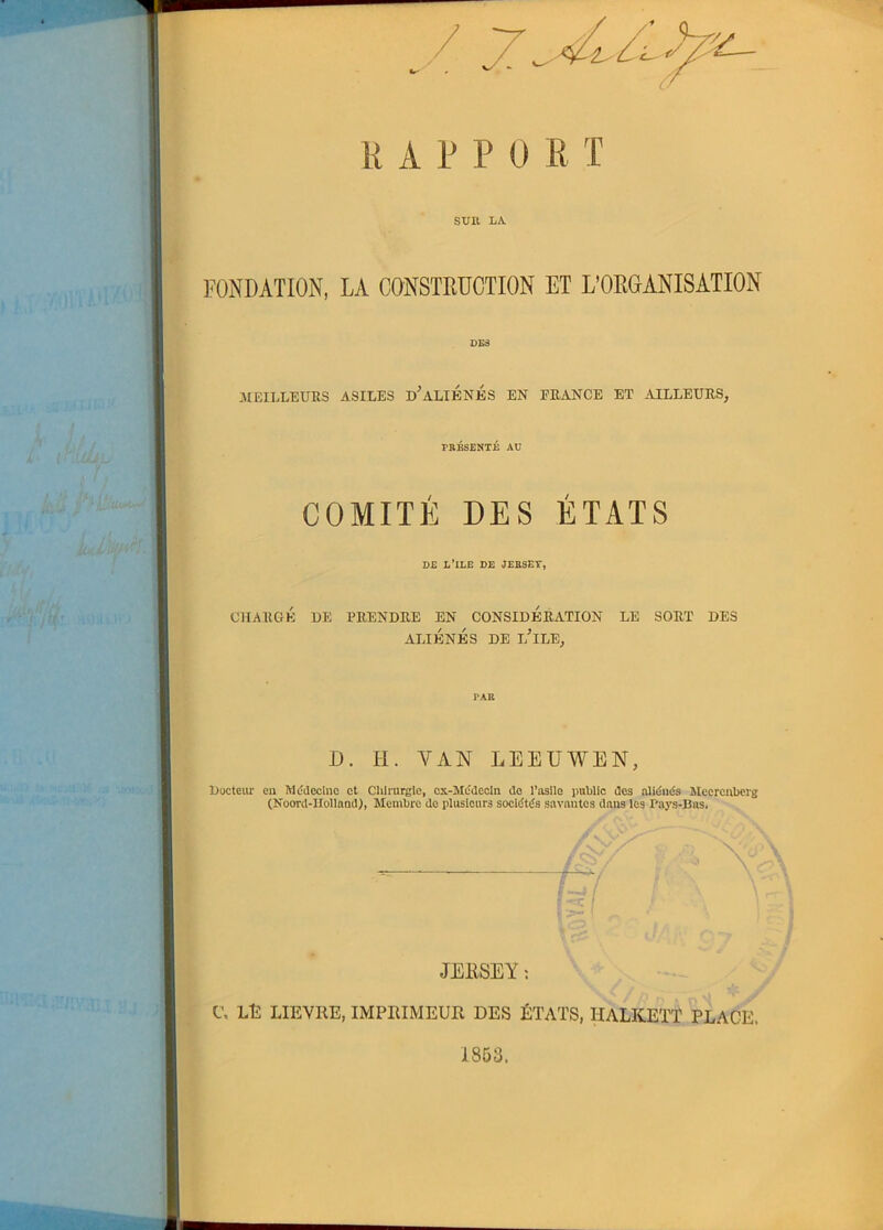 7 ïzv- R A P P 0 R T SUR LA. FONDATION, LA CONSTRUCTION ET L’ORGANISATION DES MEILLEURS ASILES lPALIENES EN FRANCE ET AILLEURS, PRESENTE AU COMITÉ DES ÉTATS D£ L’ILE DE JEBSEV, CHARGÉ DE PRENDRE EN CONSIDERATION LE SORT DES ALIÉNÉS DE i/lLE, PAR D. H. VAN LEEUWEN, Docteur eu Médecine et Chirurgie, cx-Medecin do l’asile public des aliénés Meercnberg (Noord-HollandR Membre do plusieurs sociétés savantes dans les Pays-Bas. C JERSEY : C, LE LIEVRE, IMPRIMEUR DES ÉTATS, TIALKETT PLACE. 1853.