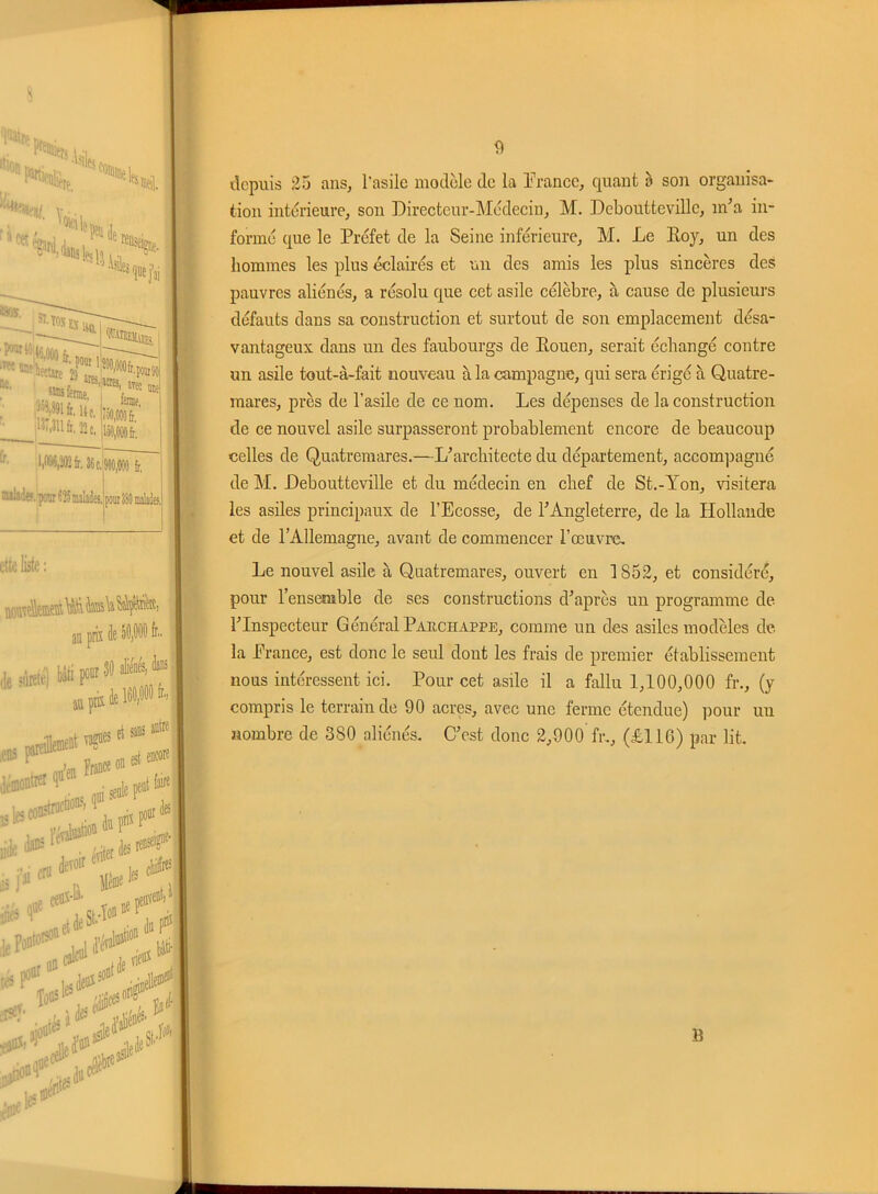 depuis 25 ans, l’asile modèle de la France, quant à son organisa- tion intérieure, son Directeur-Médecin, M. Debouttevillc, m’a in- formé que le Préfet de la Seine inférieure, M. Le Roy, un des hommes les plus éclairés et un des amis les plus sincères des pauvres aliénés, a résolu que cet asile célèbre, à cause de plusieurs défauts dans sa construction et surtout de son emplacement désa- vantageux dans un des faubourgs de Rouen, serait échangé contre un asile tout-à-fait nouveau à la campagne, qui sera érigé à Quatre - mares, près de l’asile de ce nom. Les dépenses de la construction de ce nouvel asile surpasseront probablement encore de beaucoup celles de Quatremares.—L’architecte du département, accompagné de M. Deboutteville et du médecin en chef de St.-Yon, visitera les asiles principaux de l’Ecosse, de l’Angleterre, de la Hollande et de l’Allemagne, avant de commencer l’œuvre. Le nouvel asile à Quatremares, ouvert en 1852, et considéré, pour l’ensemble de ses constructions d’après un programme de l’Inspecteur Général Paiichappe, comme un des asiles modèles de la France, est donc le seul dont les frais de premier établissement nous intéressent ici. Pour cet asile il a fallu 1,100,000 fr., (y compris le terrain de 90 acres, avec une ferme étendue) pour un nombre de 380 aliénés. C’est donc 2,900 fr., (£116) par lit.