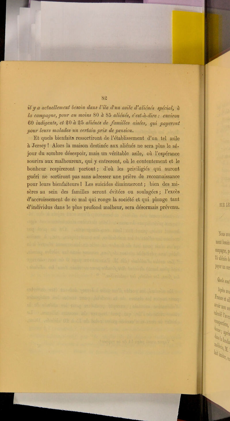 il y a actuellement besoin dans Vile d'un asile d'aliénés spécial, à la campagne, pour an moins 80 à 85 aliénés, cest-à-dire : environ 60 indigents, et 20 à 25 aliénés de familles aisées, (pii payeront pour leurs malades un certain prix de pension. Et quels bienfaits ressortiront de rétablissement d’un tel asile à Jersey ! Alors la maison destinée aux aliénés ne sera plus le sé- jour du sombre désespoir, mais un véritable asile, où l’espérance sourira aux malheureux, qui y entreront, où le contentement et le bonheur respireront partout ; d’où les priviligiés qui auront guéri ne sortiront pas sans adresser une prière de reconnaissance pour leurs bienfaiteurs ! Les suicides diminueront ; bien des mi- sères au sein des familles seront évitées ou soulagées ; l’excès d’accroissement de ce mal qui ronge la société et qui plonge tant d’individus dans le plus profond malheur, sera désormais prévenu.