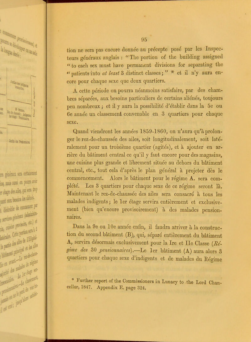 tion ne sera pas encore donnée au précepte posé par les Inspec- teurs généraux anglais : “ The portion of the building assigned “ to each sex must bave permanent divisions for separating the “ patients into at least 3 distinct classes ; ” * et il n’y aura en- core pour chaque sexe que deux quartiers. A cette période on pourra néanmoins satisfaire, par des cham- bres séparées, aux besoins particuliers de certains aliénés, toujours peu nombreux ; et il y aura la possibilité d’établir dans la 5e ou 6e année un classement convenable en 3 quartiers pour chaque sexe. Quand viendront les années 1859-1860, on n’aura qu’à prolon- ger le rez-de-chaussée des ailes, soit longitudinalement, soit laté- ralement pour un troisième quartier (agités), et à ajouter en ar- rière du bâtiment central ce qu’il y faut encore pour des magasins, une cuisine plus grande et librement située au dehors du bâtiment central, etc., tout cela d’après le plan général à projeter dès le commencement. Alors le bâtiment pour le régime A. sera com- plété. Les 3 quartiers pour chaque sexe de ce régime seront là. Maintenant le rez-de-chaussée des ailes sera consacré à tous les malades indigents ; le 1er étage servira entièrement et exclusive- ment (bien qu’encore provisoirement) à des malades pension- naires. Dans la 9e ou 10e année enfin, il faudra arriver à la construc- tion du second bâtiment (B), qui, séparé entièrement du bâtiment A, servira désormais exclusivement pour la Ire et Ile Classe {Ré- gime des 30 pensionnaires).—Le 1er bâtiment (A) aura alors 3 quartiers pour chaque sexe d’indigents et de malades du Régime * Fuvther report of the Commissioners in Lunacy to tlio Lord Chan- ccllor, 1847. Appcndix E. page 324.