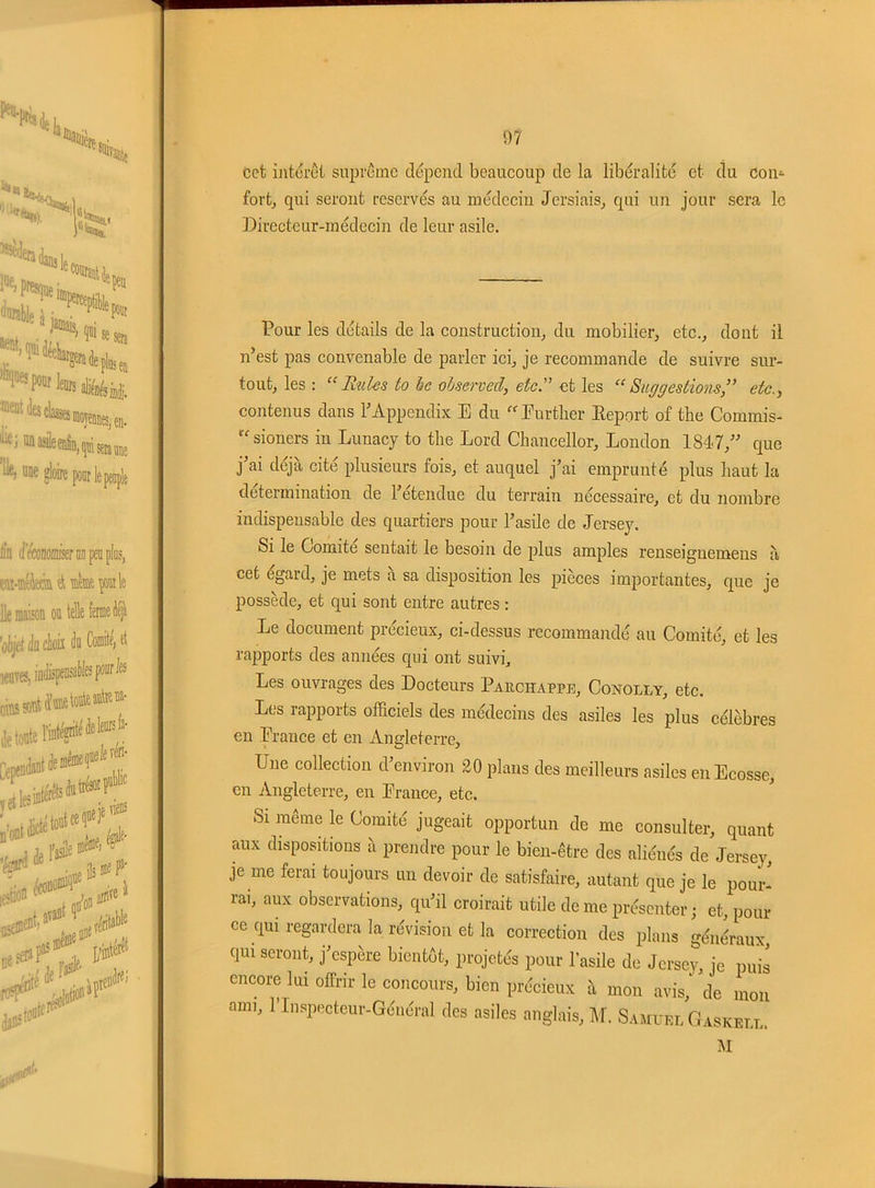 cct intérêt suprême dépend beaucoup de la libéralité et du Con- fort, qui seront réservés au médecin Jersiais, qui un jour sera le Directeur-médecin de leur asile. Pour les détails de la construction, du mobilier, etc., dont il n’est pas convenable de parler ici, je recommande de suivre sur- tout, les : “ Rules to he observed, etc. et les Suggestions ,” etc contenus dans l’Appendix E du Further Report of the Commis- xt sioners in Lunacy to the Lord Chancellor, London 1847,” que j’ai déjà cité plusieurs fois, et auquel j’ai emprunté plus haut la détermination de l’étendue du terrain nécessaire, et du nombre indispensable des quartiers pour l’asile de Jersey. Si le Comité sentait le besoin de plus amples renseignemens à cet egard, je mets a sa disposition les pièces importantes, que je possède, et qui sont entre autres : Le document précieux, ci-dessus recommandé au Comité, et les rapports des années qui ont suivi. Les ouvrages des Docteurs Pauchappe, Conolly, etc. Les rapports officiels des médecins des asiles les plus célèbres en .France et en Angleterre, Une collection d’environ 20 plans des meilleurs asiles en Ecosse, en Angleterre, en France, etc. Si même le Comité jugeait opportun de me consulter, quant aux dispositions à prendre pour le bien-être des aliénés de Jersey, je me ferai toujours un devoir de satisfaire, autant que je le pour- rai, aux observations, qu’il croirait utile de me présenter; et, pour ce qui regardera la révision et la correction des plans généraux, qui seront, j’espère bientôt, projetés pour l'asile de Jersey, je puis encore lui offrir le concours, bien précieux à mon avis,' de mon ami, l’Inspecteur-Général des asiles anglais, M. Samuel Gaskell. M