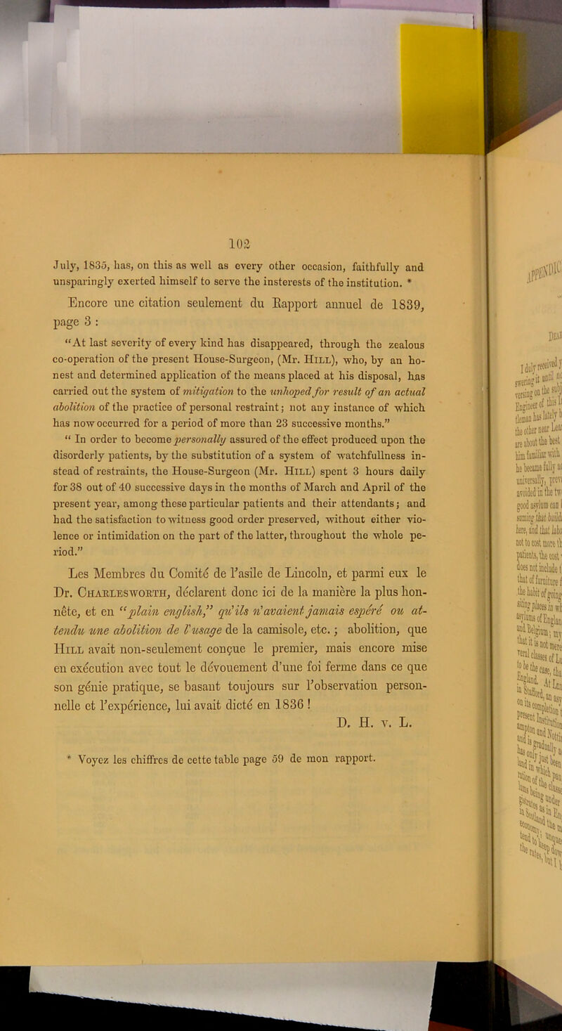 July, 1835, lias, on tliis as well as cvery otlier occasion, faithfully and unsparingly exerted himself to serve the insterests of the institution. * Encore une citation seulement du Rapport annuel de 1839, page 3 : “At last severity of every kind lias disappeared, tkrough the zealous co-operation of the présent House-Surgeon, (Mr. Hill), -who, by an ho- nest and determined application of the rneans placed at his disposai, has carried out the System of mitigation to the unhopedfor resuit of an actual abolition of the practice of personal restraint ; not auy instance of which has nowoccurred for a period of more than 23 successive months.” “ In order to become personally assured of the etfect produced upon the disorderly patients, by the substitution of a System of watchfullness in- stead of restreints, the House-Surgeon (Mr. Hill) spent 3 hours daily for 38 out of 40 successive days in the months of March and April of the présent year, among these particular patients and their attendants ; and h ad the satisfaction tovvituess good order preserved, without either vio- lence or intimidation on the part of the latter, throughout the whole pe- riod.” Les Membres du Comité de b asile de Lincoln, et parmi eux le Dr. Charleswoiitit, déclarent donc ici de la manière la plus hon- nête, et en “plain english,” qu'ils n'avaient jamais espéré ou at- tendu une abolition de l'usage de la camisole, etc. ; abolition, que Hill avait non-seulement conçue le premier, mais encore mise en exécution avec tout le dévouement d’une foi ferme dans ce que son génie pratique, se basant toujours sur l’observation person- nelle et l’expérience, lui avait dicté en 1836 ! D. H. v. L. * Voyez les chiffres de cette table page 59 de mon rapport.