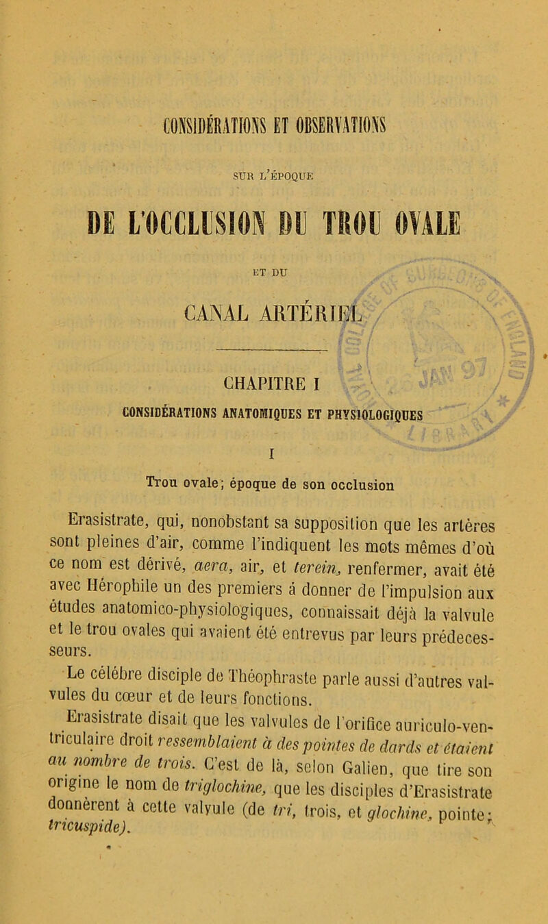 CONSIDÉRATIONS ET OBSERVATIONS sur l’époque DE L’OCCLUSION DU TROU OVALE ET DU CANAL ARTÉRIEL CHAPITRE I CONSIDÉRATIONS ANATOMIQUES ET PHYSIOLOGIQUES I Trou ovale; époque de son occlusion Erasistrate, qui, nonobstant sa supposition que les artères sont pleines d’air, comme l’indiquent les mots mêmes d’où ce noni est dérivé, aéra, air, et tereint renfermer, avait été avec Hérophile un des premiers à donner de l’impulsion aux études anatomico-physiologiques, connaissait déjà la valvule et le trou ovales qui avaient été entrevus par leurs prédéces- seurs. Le célébré disciple de Théophraste parle aussi d’autres val- vules du cœur et de leurs fondions. Eiasistrate disait que les valvules de l’orifice aurieulo-ven- triculaire droit ressemblaient à des pointes de dards et étaient au nombre de trois. C’est de là, selon Galien, que tire son origine le nom de triglochine, que les disciples d’Erasistrate donnèrent à cette valvule (de tri, trois, et glochine, pointe: tricuspide).