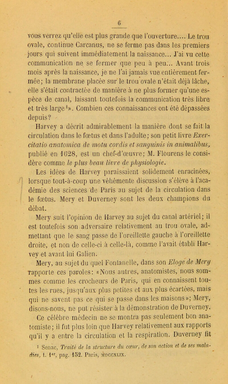 vous verrez qu’elle est plus grande que l’ouverture.... Le trou ovale, continue Carcanus, ne se ferme pas dans les premiers jours qui suivent immédiatement la naissance... J’ai vu celte communication ne se fermer que peu à peu... Avant trois mois après la naissance, je ne l’ai jamais vue entièrement fer- mée; la membrane placée sur le trou ovale n’était déjà lâche, elle s’était contractée de manière à ne plus former qu’une es- pèce de canal, laissant toutefois la communication très libre et très large1». Combien ces connaissances ont été dépassées depuis? Harvey a décrit admirablement la manière dont se fait la circulation dans le fœtus et dans l’adulte; son petit livre Exer- citatio analomica de motu cordis et smgainis in animalibus, publié en 1028, est un chef-d’œuvre; M. Flourens le consi- dère comme le plus beau livre de physiologie. Les idées de Harvey paraissaient solidement enracinées, lorsque tout-à-coup une véhémente discussion s’élève à l’aca- démie des sciences de Paris au sujet de la circulation dans le fœtus. Mery et Duverney sont les deux champions du débat. Mery suit l’opinion de Harvey au sujet du canal artériel; il est toutefois son adversaire relativement au trou ovale, ad- mettant que le sang passe de l’oreillette gauche à l’oreillette droite, et non de celle-ci à celle-là, comme l’avait établi Har- vey et avant lui Galien. Mery, au sujet du quel Fontanelle, dans son Eloge de Mery rapporte ces paroles: «Nous autres, anatomistes, nous som- mes comme les crocheurs de Paris, qui en connaissent tou- tes les rues, jusqu’aux plus petites et aux plus écartées, mais qui ne savent pas ce qui se passe dans les maisons»; Mery, disons-nous, ne put résister à la démonstration de Duverney. Ce célébré médecin ne se montra pas seulement bon ana- tomiste; il fut plus loin que Harvey relativement aux rapports qu’il y a entre la circulation et la respiration. Duverney fit 1 Scnac, Traité de la structure du coeur, de son action et de ses mala- dies, t. 1er, pag. 152. Paris, mdccxux.