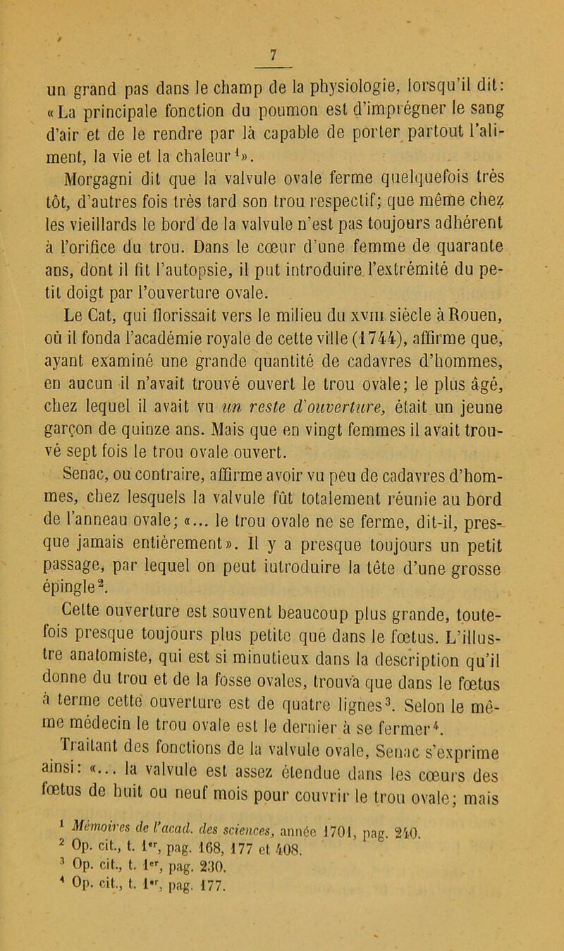 un grand pas dans le champ de la physiologie, lorsqu’il dit: «La principale fonction du poumon est d’imprégner le sang d’air et de le rendre par là capable de porter partout l’ali- ment, la vie et la chaleur1». Morgagni dit que la valvule ovale ferme quelquefois très tôt, d’autres fois très tard son trou respectif; que même chez les vieillards le bord de la valvule n’est pas toujours adhérent à l’orifice du trou. Dans le cœur d’une femme de quarante ans, dont il fit l’autopsie, il put introduire l’extrémité du pe- tit doigt par l’ouverture ovale. Le Cat, qui florissait vers le milieu du xvm siècle à Rouen, où il fonda l’académie royale de cette ville (1744), affirme que, ayant examiné une grande quantité de cadavres d’hommes, en aucun il n’avait trouvé ouvert le trou ovale; le plus âgé, chez lequel il avait vu un reste d'ouverture, était un jeune garçon de quinze ans. Mais que en vingt femmes il avait trou- vé sept fois le trou ovale ouvert. Senac, ou contraire, affirme avoir vu peu de cadavres d’hom- mes, chez lesquels la valvule fût totalement réunie au bord de l’anneau ovale; «... le trou ovale ne se ferme, dit-il, pres- que jamais entièrement». Il y a presque toujours un petit passage, par lequel on peut introduire la tète d’une grosse épingle2. Celte ouverture est souvent beaucoup plus grande, toute- fois presque toujours plus petite que dans le fœtus. L’illus- tre anatomiste, qui est si minutieux dans la description qu’il donne du trou et de la fosse ovales, trouva que dans le fœtus a teime cette ouverture est de quatre lignes3. Selon le mê- me médecin le trou ovale est le dernier à se fermerL Traitant des fonctions de la valvule ovale, Senac s’exprime ainsi: «... la valvule est assez étendue dans les cœurs des fœtus de huit ou neuf mois pour couvrir le trou ovale; mais 1 Mémoires de l’acad. des sciences, année J701, pag. 240. 2 Op. cit., t. 1, pag. 168, 177 cl 408. 3 Op. cit., t. 1er, pag. 230. 1 Op. cit., t. 1«, pag. 177.