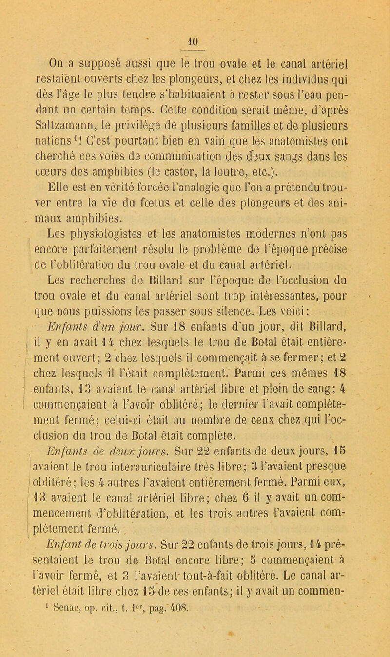 On a supposé aussi que le trou ovale et le canal artériel restaient ouverts chez les plongeurs, et chez les individus qui dès l’âge le plus tendre s’habituaient à rester sous l’eau pen- dant un certain temps. Celte condition serait même, d'après Saltzarnann, le privilège de plusieurs familles et de plusieurs nations1! C’est pourtant bien en vain que les anatomistes ont cherché ces voies de communication des d'eux sangs dans les cœurs des amphibies (le castor, la loutre, etc.). Elle est en vérité forcée l’analogie que l’on a prétendu trou- ver entre la vie du fœtus et celle des plongeurs et des ani- maux amphibies. Les physiologistes et les anatomistes modernes n’ont pas encore parfaitement résolu le problème de l’époque précise de l’oblitération du trou ovale et du canal artériel. Les recherches de Billard sur l’époque de l’occlusion du trou ovale et du canal artériel sont trop intéressantes, pour que nous puissions les passer sous silence. Les voici: Enfants d'un jour. Sur 18 enfants d’un jour, dit Billard, il y en avait 14 chez lesquels le trou de Botal était entière- ment ouvert; 2 chez lesquels il commençait à se fermer; et 2 chez lesquels il l’était complètement. Parmi ces mêmes 18 enfants, 13 avaient le canal artériel libre et plein de sang; 4 commençaient à l’avoir oblitéré; le dernier l’avait complète- ment fermé; celui-ci était au nombre de ceux chez qui l’oc- clusion du trou de Botal était complète. Enfants de deux jours. Sur 22 enfants de deux jours, 15 avaient le trou interauriculàire très libre; 3 l’avaient presque oblitéré; les 4 autres l’avaient entièrement fermé. Parmi eux, 13 avaient le canal artériel libre; chez G il y avait un com- mencement d’oblitération, et les trois autres l’avaient com- plètement fermé.. Enfant de trois jours. Sur 22 enfants de trois jours, 14 pré- sentaient le trou de Botal encore libre; 5 commençaient à l’avoir fermé, et 3 l’avaient'tout-à-fait oblitéré. Le canal ar- tériel était libre chez 15 de ces enfants; il y avait un commen-