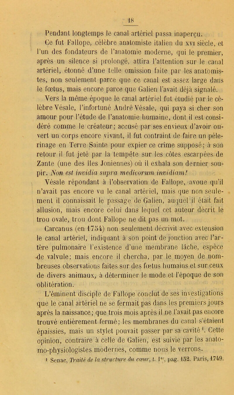 Pendant longtemps le canal artériel passa inaperçu. Ce fut Fallope, célèbre anatomiste italien du xvi siècle, et l’un des fondateurs de l’anatomie moderne, qui le premier, après un silence si prolongé, attira l’attention sur le canal artériel, étonné d’une telle omission faite par les anatomis- tes, non seulement parce que ce canal est assez large dans le fœtus, mais encore parce que Galien l’avait déjà signalé. Vers la même époque le canal artériel fut étudié par le cé- lèbre Vésale, l’infortuné André Vésale, qui paya si cher son amour pour l’étude de l’anatomie humaine, dont il est consi- déré comme le créateur; accusé par ses envieux d’avoir ou- vert un corps encore vivant, il fut contraint de faire un pèle- rinage en Terre Sainte pour expier ce crime supposé; à son retour il fut jeté par la tempête sur les côtes escarpées de Zante (une des îles Joniennes) où il exhala son dernier sou- pir. Non est invidia supra rnedicorum invidiam! Vésale répondant à l’observation de Fallope, avoue qu’il n’avait pas encore vu le canal artériel, mais que non seule- ment il connaissait le passage de Galien, auquel il était fait allusion, mais encore celui dans lequel cet auteur décrit le trou ovale, trou dont Fallope ne dit pas un mot. Carcanus (en 1754) non seulement décrivit avec extension le canal artériel, indiquant à son point de jonction avec l’ar- tère pulmonaire l’existence d’une membrane lâche, espèce de valvule; mais encore il chercha, par le moyen de nom- breuses observations faites sur des fœtus humains et sur ceux de divers animaux, à déterminer le mode et l’époque de son oblitération. L’éminent disciple de Fallope conclut de ses investigations que le canal artériel ne se fermait pas dans les premiers jours après la naissance; que trois mois après il ne l’avait pas encore trouvé entièrement fermé; les membranes du canal s’étaient épaissies, mais un stylet pouvait passer par sa cavité1. Cette opinion, contraire à celle de Galien, est suivie par les analo- mo-physiologistes modernes, comme nous le verrons. i Senac, Traité de la structure du cœur, t. Ior, pag. 152. Paris, 1749.