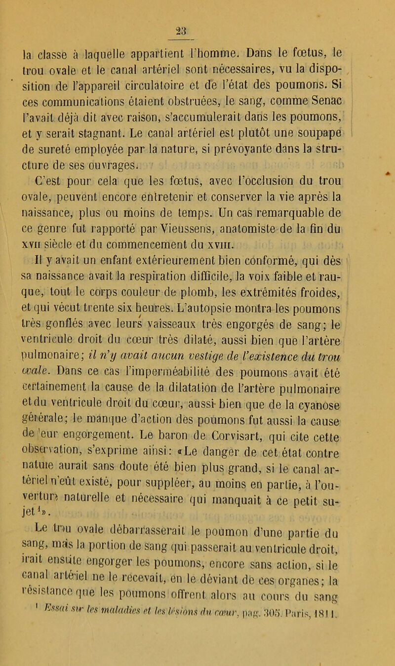 la classe à laquelle appartient l'homme. Dans le fœtus, le trou ovale et le canal artériel sont nécessaires, vu la dispo- sition de l’appareil circulatoire et de l’état des poumons. Si ces communications étaient obstruées, le sang, comme Senac l’avait déjà dit avec raison, s’accumulerait dans les poumons, et y serait stagnant. Le canal artériel est plutôt une soupape de sûreté employée par la nature, si prévoyante dans la stru- cture de ses ouvrages. C’est pour cela que les fœtus, avec l’occlusion du trou ovale, peuvent encore entretenir et conserver la vie après la naissance, plus ou moins de temps. Un cas remarquable de ce genre fut rapporté par Yieussens, anatomiste de la fin du xvn siècle et du commencement du xvm. Il y avait un enfant extérieurement bien conformé, qui dès sa naissance avait la respiration difficile, la voix faible et rau- que, tout le corps couleur de plomb, les extrémités froides, et qui vécut trente six heures. L’autopsie montra les poumons très gonflés avec leurs vaisseaux très engorgés de sang; le ventricule droit du cœur très dilaté, aussi bien que l’artère pulmonaire; il n’y avait aucun vestige de l’existence du trou ovale. Dans ce cas l’imperméabilité des poumons avait été certainement la cause de la dilatation de l’artère pulmonaire et du ventricule droit du cœur, aussi- bien que de la cyanose gérérale; le manque d’action des poumons fut aussi la cause de ’eur engorgement. Le baron de Corvisart, qui cite cette observation, s’exprime ainsi: «Le danger de cet état contre natuie aurait sans doute été bien plus grand, si le canal ar- tériel n’eût existé, pour suppléer, au moins en partie, à l’ou- vertun naturelle et nécessaire qui manquait à ce petit su- jet1». Le tnu ovale débarrasserait le poumon d’une partie du sang, mais la portion de sang qui passerait au ventricule droit, iiait ensûle engorger les poumons, encore sans action, si le canal arlé-iel ne le recevait, en le déviant de ces organes; la résistance que les poumons offrent alors au cours du sang Ess(ù sir les maladies et les lésions dn cœur. png. ,30!). Paris, 1811