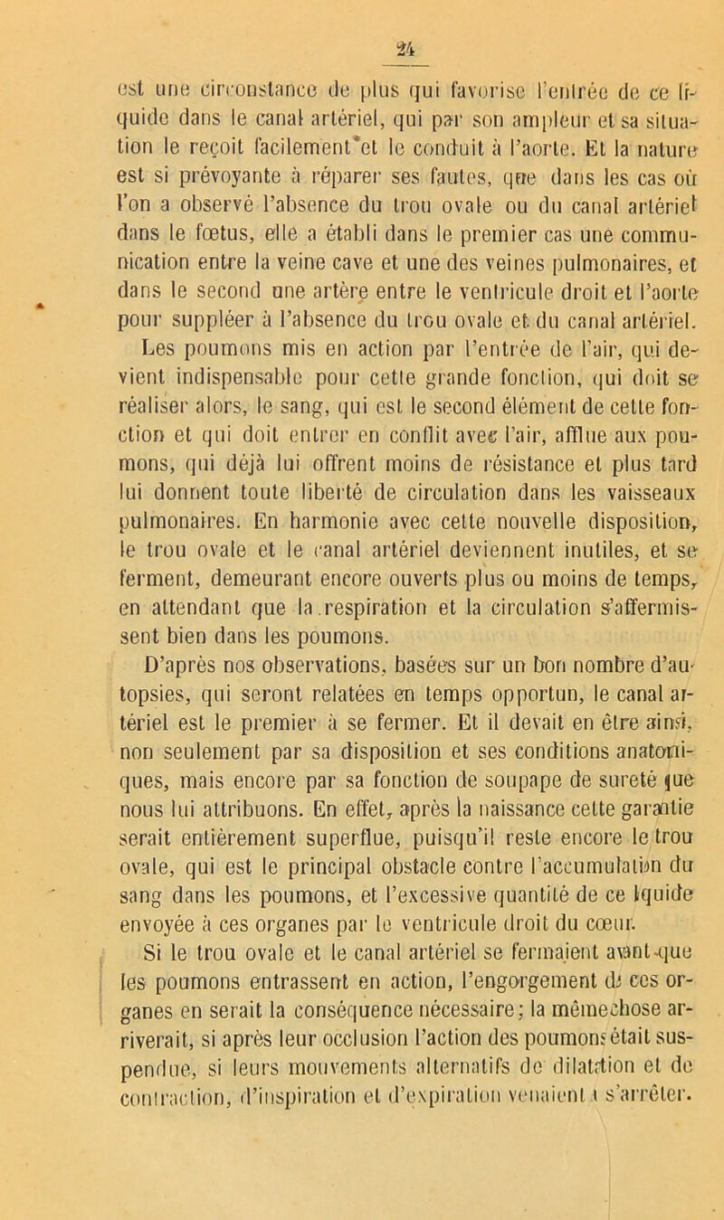 est une circonstance de plus qui favorise l’enlrée de ce li- quide dans le canal artériel, qui par son ampleur et sa situa- tion le reçoit facilemenl'ct le conduit à l’aorte. El la nature est si prévoyante à réparer ses fautes, que dans les cas où l’on a observé l’absence du trou ovale ou du canal artériel dans le foetus, elle a établi dans le premier cas une commu- nication entre la veine cave et une des veines pulmonaires, et dans le second une artère entre le ventricule droit et l’aorte pour suppléer à l’absence du trou ovale et. du canal artériel. Les poumons mis en action par l’entrée de l’air, qui de- vient indispensable pour cette grande fonction, qui doit se réaliser alors, le sang, qui est le second élément de cette fon- ction et qui doit entrer en conflit avec l’air, afflue aux pou- mons, qui déjà lui offrent moins de résistance et plus tard lui donnent toute liberté de circulation dans les vaisseaux pulmonaires. En harmonie avec celte nouvelle disposition, le trou ovale et le canal artériel deviennent inutiles, et se ferment, demeurant encore ouverts plus ou moins de temps, en attendant que la respiration et la circulation s’affermis- sent bien dans les poumons. D’après nos observations, basées sur un bon nombre d’am topsies, qui seront relatées en temps opportun, le canal ar- tériel est le premier à se fermer. Et il devait en être ainsi, non seulement par sa disposition et ses conditions anatomi- ques, mais encore par sa fonction de soupape de sûreté jue nous lui attribuons. En effet, après la naissance cette garantie serait entièrement superflue, puisqu’il reste encore le trou ovale, qui est le principal obstacle contre l’accumulalbn du sang dans les poumons, et l’excessive quantité de ce Iquide envoyée à ces organes par le ventricule droit du cœur. Si le trou ovale et le canal artériel se fermaient avant-que les poumons entrassent en action, l’engorgement dt ces or- ganes en serait la conséquence nécessaire; la mêmechose ar- riverait, si après leur occlusion l’action des poumon:? était sus- pendue, si leurs mouvements alternatifs de dilatrtion et de contraction, d’inspiration et d’expiration venaient i s’arrêter.