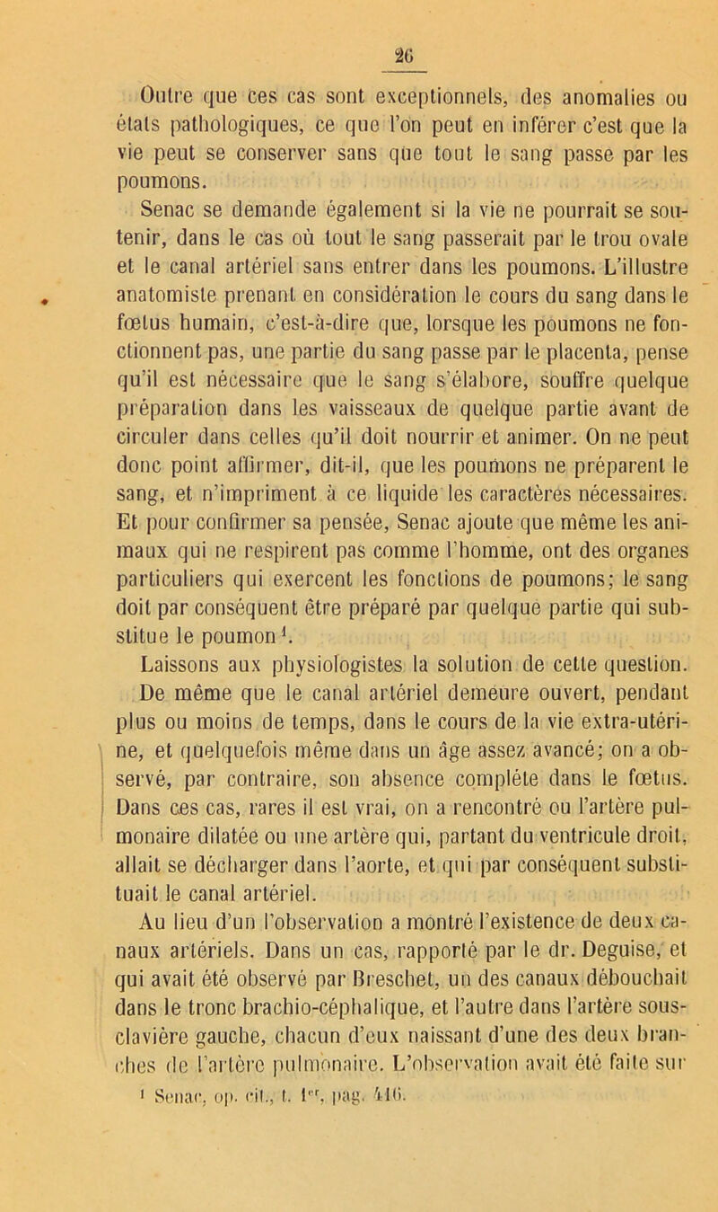 Outre que ces cas sont exceptionnels, des anomalies ou étals pathologiques, ce que l’on peut en inférer c’est que la vie peut se conserver sans que tout le sang passe par les poumons. Senac se demande également si la vie ne pourrait se sou- tenir, dans le cas où tout le sang passerait par le trou ovale et le canal artériel sans entrer dans les poumons. L’illustre anatomiste prenant en considération le cours du sang dans le fœtus humain, c’est-à-dire que, lorsque les poumons ne fon- ctionnent pas, une partie du sang passe par le placenta, pense qu’il est nécessaire que le sang s’élabore, souffre quelque préparation dans les vaisseaux de quelque partie avant de circuler dans celles qu’il doit nourrir et animer. On ne peut donc point affirmer, dit-il, que les poumons ne préparent le sang, et n’impriment à ce liquide les caractères nécessaires. Et pour confirmer sa pensée, Senac ajoute que même les ani- maux qui ne respirent pas comme l’homme, ont des organes particuliers qui exercent les fonctions de poumons; le sang doit par conséquent être préparé par quelque partie qui sub- stitue le poumond. Laissons aux physiologistes la solution de cette question. De même que le canal artériel demeure ouvert, pendant plus ou moins de temps, dans le cours de la vie extra-utéri- ne, et quelquefois même dans un âge assez avancé; on a ob- servé, par contraire, son absence complète dans Le fœtus. Dans ces cas, rares il est vrai, on a rencontré ou l’artère pul- monaire dilatée ou une artère qui, partant du ventricule droit, allait se décharger dans l’aorte, et qui par conséquent substi- tuait le canal artériel. Au lieu d’un l’observation a montré l’existence de deux ca- naux artériels. Dans un cas, rapporté par le dr. Déguisé, et qui avait été observé par Breschet, un des canaux débouchait dans le tronc brachio-céphalique, et l’autre dans l’artère sous- clavière gauche, chacun d’eux naissant d’une des deux bran- ches de l’artère pulmonaire. L’observation avait été faite sur 1 Senac, op. cii., r. l,r, pag< 410.