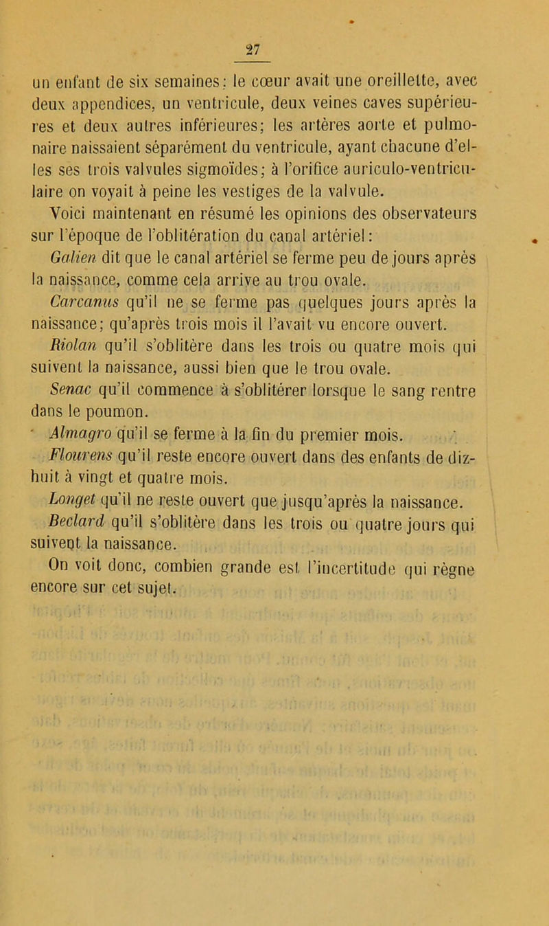 un enfant de six semaines; le cœur avait une oreillette, avec deux appendices, un ventricule, deux veines caves supérieu- res et deux autres inférieures; les artères aorte et pulmo- naire naissaient séparément du ventricule, ayant chacune d’el- les ses trois valvules sigmoïdes; à l’orifice auriculo-ventricu- laire on voyait à peine les vestiges de la valvule. Voici maintenant en résumé les opinions des observateurs sur l’époque de l’oblitération du canal artériel : Galien dit que le canal artériel se ferme peu de jours après la naissance, comme cela arrive au trou ovale. Carcanus qu’il ne se ferme pas quelques jours après la naissance; qu’après trois mois il l’avait vu encore ouvert. Riolan qu’il s’oblitère dans les trois ou quatre mois qui suivent la naissance, aussi bien que le trou ovale. Senac qu’il commence à s’oblitérer lorsque le sang rentre dans le poumon. Almagro qu’il se ferme à la fin du premier mois. Flourens qu’il reste encore ouvert dans des enfants de diz- huit à vingt et quatre mois. Longet qu’il ne reste ouvert que jusqu’après la naissance. Beclard qu’il s’oblitère dans les trois ou quatre jours qui suiveqt la naissance. On voit donc, combien grande est. l’incertitude qui règne encore sur cet sujet.