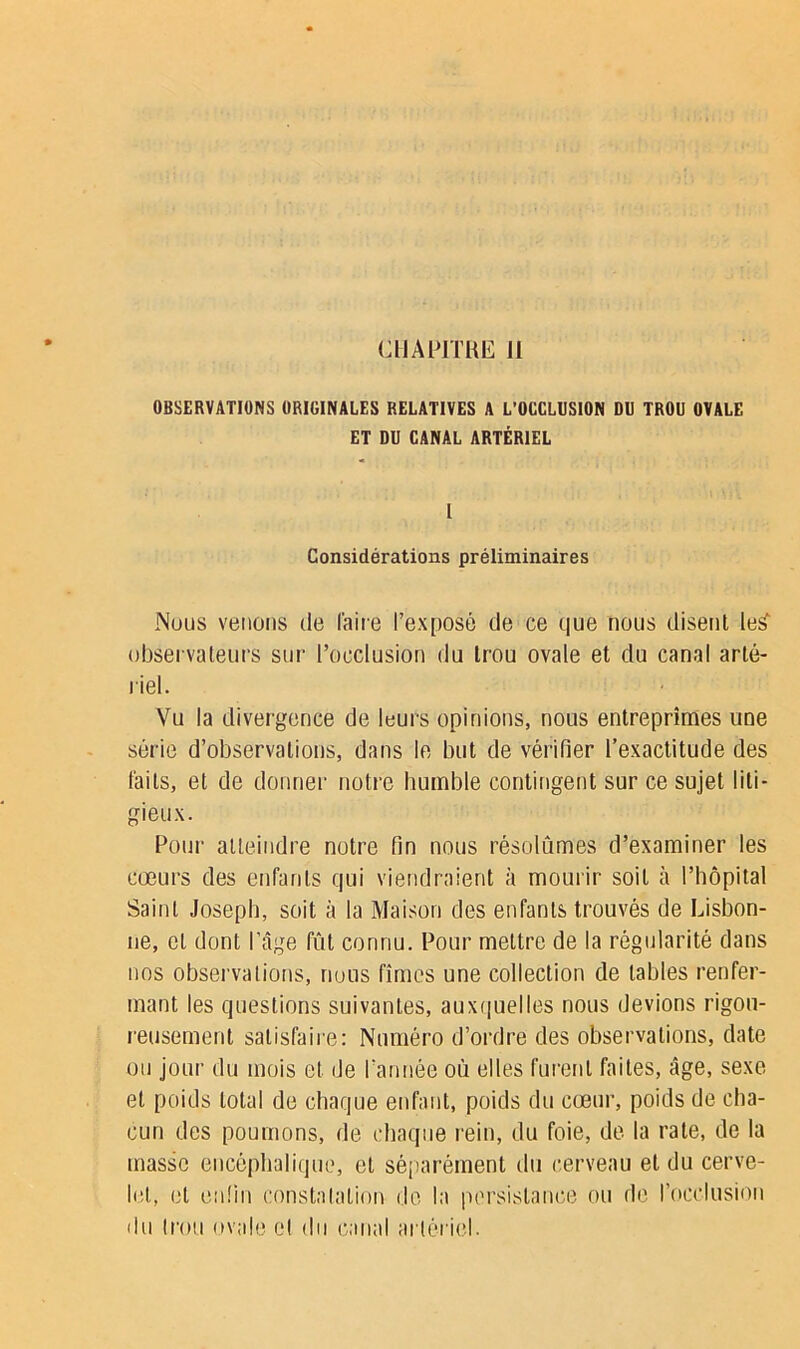 CHAPITRE II OBSERVATIONS ORIGINALES RELATIVES A L’OCCLUSION DU TROU OVALE ET DU CANAL ARTÉRIEL l Considérations préliminaires Nous venons de l'aire l’exposé de ce que nous disent Ie£ observateurs sur l’occlusion du trou ovale et du canal arté- riel. Vu la divergence de leurs opinions, nous entreprîmes une série d’observations, dans le but de vérifier l’exactitude des faits, et de donner notre humble contingent sur ce sujet liti- gieux. Pour atteindre notre fin nous résolûmes d’examiner les cœurs des enfants qui viendraient à mourir soit à l’hôpital Saint Joseph, soit à la Maison des enfants trouvés de Lisbon- ne, et dont l’âge fût connu. Pour mettre de la régularité dans nos observations, nous fîmes une collection de tables renfer- mant les questions suivantes, auxquelles nous devions rigou- reusement satisfaire: Numéro d’ordre des observations, date ou jour du mois et de l’année où elles furent faites, âge, sexe et poids total de chaque enfant, poids du cœur, poids de cha- cun des poumons, de chaque rein, du foie, de la rate, de la masse encéphalique, et séparément du cerveau et du cerve- let, et enfin constatation de la persistance ou de l’occlusion du trou ovale cl du canal artériel.