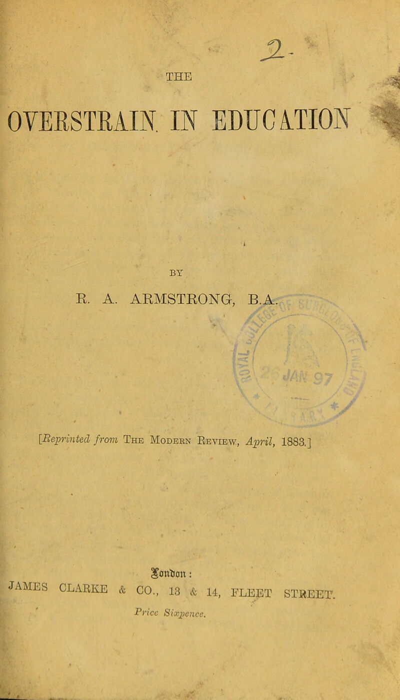 OVERSTRAIN. IN EDUCATION i BY R. A. ARMSTRONG, B.A. [Reprinted from The Modekn Review, April, 1883.] Scm'&cm: JAMES CLARKE & CO., 13 & 14, FLEET STREET. Price Sixpence.