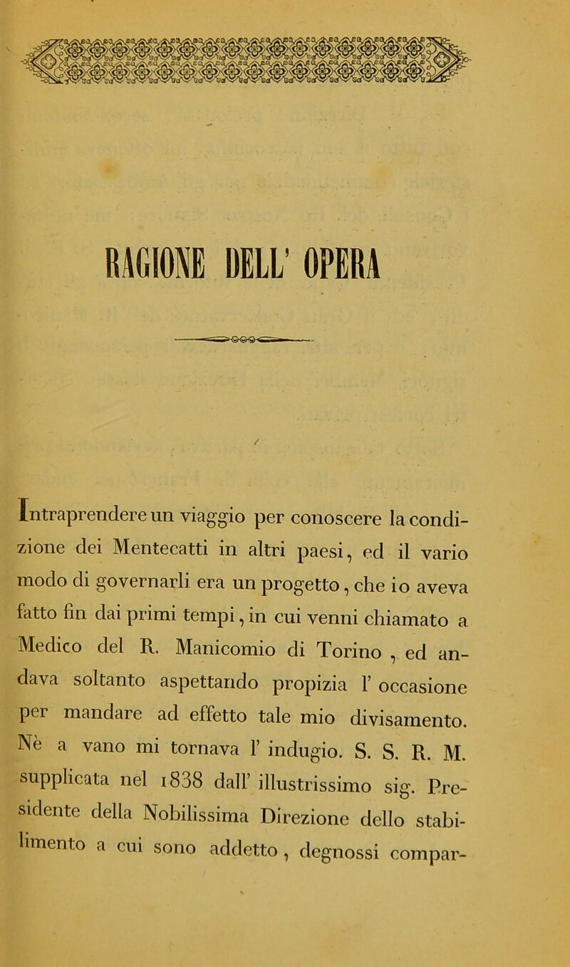 RAGIONE DELL’ OPERA Intraprendere un viaggio per conoscere la condi- zione dei Mentecatti in altri paesi, ed il vario modo di governarli era un progetto, che io aveva fatto fin dai primi tempi, in cui venni chiamato a Medico del R. Manicomio di Torino , ed an- dava soltanto aspettando propizia Y occasione pei mandar e ad effetto tale nno divisamente. Nè a vano mi tornava 1’ indugio. S. S. R. M. supplicata nel 1838 dall’ illustrissimo sig. Pre- sidente della Nobilissima Direzione dello stabi- limento a cui sono addetto , degnossi compar-