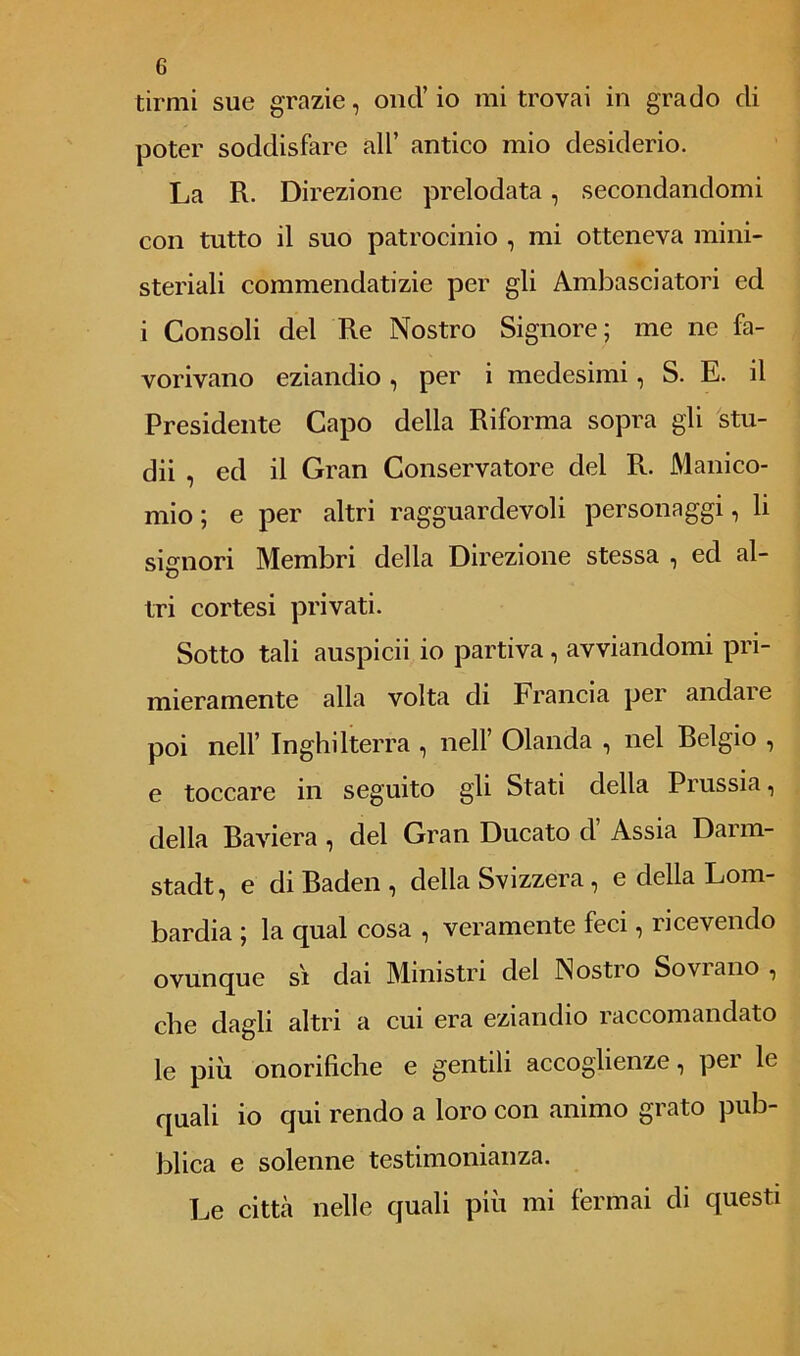 tirmi sue grazie, onci’ io mi trovai in grado di poter soddisfare all’ antico mio desiderio. La R. Direzione prelodata, secondandomi con tutto il suo patrocinio , mi otteneva mini- steriali commendatizie per gli Ambasciatori ed i Consoli del Re Nostro Signore; me ne fa- vorivano eziandio , per i medesimi, S. E. il Presidente Capo della Riforma sopra gli stu- dii , ed il Gran Conservatore del R. Manico- mio ; e per altri ragguardevoli personaggi, li signori Membri della Direzione stessa , ed al- tri cortesi privati. Sotto tali auspicii io partiva , avviandomi pri- mieramente alla volta di Francia per andare poi nell’ Inghilterra , nell’ Olanda , nel Belgio , e toccare in seguito gli Stati della Prussia, della Baviera , del Gran Ducato d’ Assia Darm- stadt, e diBaden, della Svizzera, e della Lom- bardia ; la qual cosa , veramente feci, ricevendo ovunque si dai Ministri del Nostio So vi ano , che dagli altri a cui era eziandio raccomandato le più onorifiche e gentili accoglienze, per le quali io qui rendo a loro con animo grato pub- blica e solenne testimonianza. Le città nelle quali più mi fermai di questi