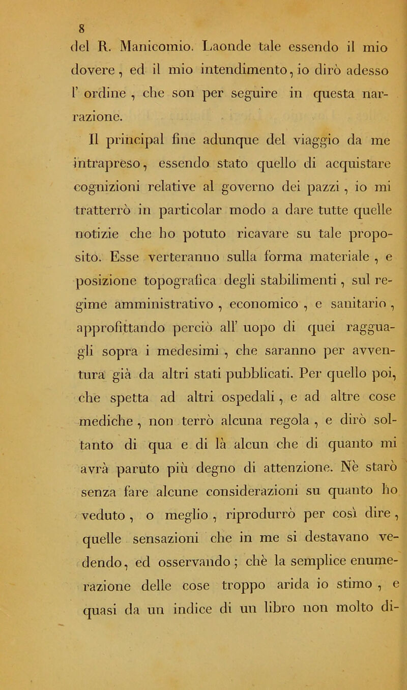 dovere, ed il mio intendimento, io dirò adesso 1’ ordine , che son per seguire in questa nar- razione. Il principal fine adunque del viaggio da me intrapreso, essendo stato quello di acquistare cognizioni relative al governo dei pazzi , io mi tratterrò in particolar modo a dare tutte quelle notizie che ho potuto ricavare su tale propo- sito. Esse verteranno sulla forma materiale , e posizione topografica degli stabilimenti, sul re- gime amministrativo , economico , e sanitario , approfittando perciò all’ uopo di quei raggua- gli sopra i medesimi , che saranno per avven- tura già da altri stati pubblicati. Per quello poi, che spetta ad altri ospedali, e ad altre cose mediche , non terrò alcuna regola , e dirò sol- tanto di qua e di là alcun che di quanto mi avrà parato più degno di attenzione. Nè starò senza fare alcune considerazioni su quanto ho veduto , o meglio , riprodurrò per così dire , quelle sensazioni che in me si destavano ve- dendo, ed osservando; che la semplice enume- razione delle cose troppo arida io stimo , e quasi da un indice di un libro non molto di-