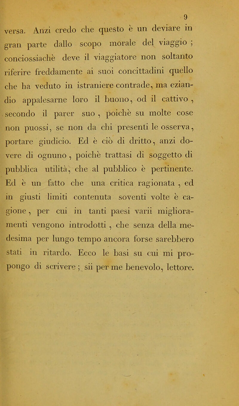 versa. Anzi credo che questo e un deviare in gran parte dallo scopo morale del viaggio , conciossiachè deve il viaggiatore non soltanto riferire freddamente ai suoi concittadini quello che ha veduto in istraniere contrade, ma ezian- dio appalesarne loro il buono, od il cattivo , secondo il parer suo , poiché su molte cose non puossi, se non da chi presenti le osserva, portare giudicio. Ed è ciò di dritto, anzi do- vere di ognuno , poiché trattasi di soggetto di pubblica utilità, che al pubblico é pertinente. Ed é un fatto che una critica ragionata , ed in giusti limiti contenuta soventi volte é ca- gione , per cui in tanti paesi varii migliora- menti vengono introdotti , che senza della me- desima per lungo tempo ancora forse sarebbero stati in ritardo. Ecco le basi su cui mi pro- pongo di scrivere ; sii per me benevolo, lettore.