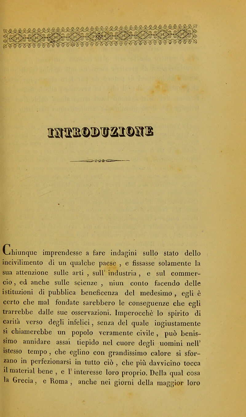 5b®®®®S®Sk Chiunque imprendesse a fare indagini sullo sialo dello incivilimento di un qualche paese , e fissasse solamente la sua attenzione sulle arti , sull’ industria , e sul commer- cio , ed anche sulle scienze , niun conto facendo delle istituzioni di pubblica beneficenza del medesimo , egli è certo che mal fondate sarebbero le conseguenze cbe egli trarrebbe dalle sue osservazioni. Imperocché lo spirito di carità verso degli infelici, senza del quale ingiustamente si chiamerebbe un popolo veramente civile , può benis- simo annidare assai tiepido nel cuore degli uomini nell’ istesso tempo , che eglino con grandissimo calore si sfor- zano in perfezionarsi in tutto ciò , che più davvicino tocca il material bene , e l’interesse loro proprio. Della qual cosa la Grecia, e Roma , anche nei giorni della maggior loro