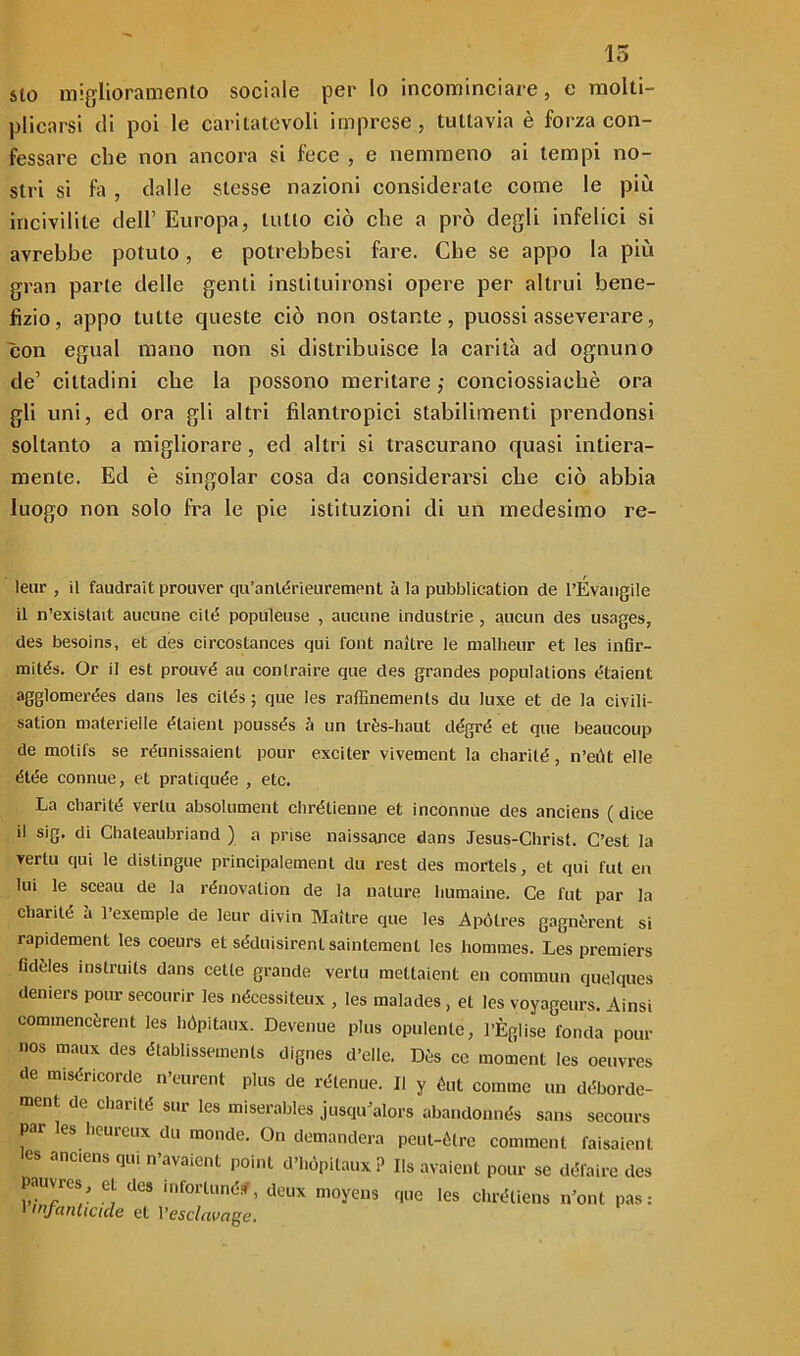 lo sto miglioramento sociale per Io incominciare, e molti- plicarsi di poi le caritatevoli imprese, tuttavia è forza con- fessare che non ancora si fece , e nemmeno ai tempi no- stri si fa , dalle stesse nazioni considerale come le più incivilite dell’ Europa, lutto ciò che a prò degli infelici si avrebbe potuto, e potrebbesi fare. Che se appo la più gran parte delle genti inslituironsi opere per altrui bene- fizio, appo tutte queste ciò non ostante, puossi asseverare, con egual mano non si distribuisce la carità ad ognuno de’ cittadini che la possono meritare ; conciossìaehè ora gli uni, ed ora gli altri filantropici stabilimenti prendonsi soltanto a migliorare, ed altri si trascurano quasi intiera- mente. Ed è singoiar cosa da considerarsi che ciò abbia luogo non solo fra le pie istituzioni di un medesimo re- leur , il faudrait prouver qu’anlérieurement à la pubblicatimi de rÉvangile il n’existait aucune cité populeuse , aucune industrie, aucun des usages, des besoins, et des circostances qui font naltre le malheur et les inGr- mités. Or il est prouvé au conlraire que des grandes populations étaient agglomerées dans les cilés ; que les raffinemenls du luxe et de la civili- sation materielle étaient poussés à un très-haut dégré et que beaucoup de molifs se réunissaient pour exciter vivement la charité, n’eùt elle élée connue, et pratiquée , etc. La charité verlu absolument chrétienne et inconnue des anciens (dice il sig. di Chateaubriand ) a prise naissance dans Jesus-Christ. C’est la vertu qui le distingue principalement du rest des mortels, et qui fui en lui le sceau de la rénovalion de la nature humaine. Ce l'ut par la charité à l’exemple de leur divin Maitre que les Apótres gagnèrent si rapidement les coeurs et séduisirentsaintement les hommes. Les premiers fideles instruits dans celle grande vertu mettaient en commun quelques deniers pour secourir les nécessiteux , les malades, et les voyageurs. Ainsi commencèrent les hópitaux. Devenue plus opulente, l’Èglise fonda pour nos maux des établissements dignes d’elle. Dès ce moment les oeuvres de miséricorde n’eurent plus de rétenue. Il y éut cornine un déborde- ment de charité sur les miserables jusqu’alors abandonnés sans secours par les heureux du monde. On demanderà peut-ètre comincili faisaienl les anciens qui n’avaicnt poinl d’hópitaux? Ils avaient pour se défaire des pauvres et des infortunéf, deux moyeus que les chréliens n oni pas :